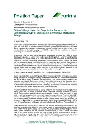 Avenue Louise 375, Box 4 • B-1050 Brussels, Belgium
Tel +32 (0)2 626 20 90 • Fax +32 (0)2 626 20 99 • www.eurima.org
Position Paper
Brussels, 04 September 2006
Contact person: Horst Biedermann
e-mail address: horst.biedermann@eurima.org
Eurima’s Response to the Consultation Paper on the
European Strategy for Sustainable, Competitive and Secure
Energy
1. INTRODUCTION
Eurima (the European Insulation Manufacturers Association) represents manufacturers of
glass and stone wool. In addition to thermal insulation, glass and stone wool products provide
sound insulation and passive fire protection. Eurima members are present in all 25 EU
Member States and directly employ over 20,000 people, with the installation of insulation
accounting for an additional 300,000 jobs.
As an industry that has been actively involved in campaigning, since the late 1980’s, to reduce
the staggering waste of energy from the European building stock – currently standing at the
equivalent of 3.3 million barrels of oil a day - we welcome the publication of the consultation
paper on a European Strategy for Sustainable, Competitive and Secure Energy. We believe
that this consultation paper is particularly timely in view of Europe’s growing dependence on
foreign energy supplies, the economic waste associated with a lack of energy efficiency in
buildings and the massive carbon dioxide emissions that this causes. Saved energy in the
building sector could be applied more effectively to our economy, when available for our
industrial processes to ensure Europe’s competitive edge in the long term.
2. BUILDINGS – A WASTED OPPORTUNITY TO SECURE EUROPE’S ENERGY
Eurima regrets that the consultation paper did not visibly recognise the strategic importance of
energy efficiency in buildings in helping to deliver the objective of a sustainable, competitive
and secure energy supply. In addition, the Green Paper, does not recognise the important and
significant contribution that energy efficiency can make, not only to the Europe’s energy
objectives, but also to its wider objectives. It is important that as we discuss the issues raised
by the Green Paper and that this missed opportunity is addressed, to ensure that the policy
conclusions that are drawn, put the emphasis in the right places.
To understand both the significance of energy efficiency and buildings to achieving Europe’s
energy goals, one can simply look at the figures. In Europe buildings represent 40% of our
energy consumption, more than transport and more than industry. Half of this energy is being
used unnecessarily due to a lack of simple energy efficiency measures. This means that 20%
of Europe’s total energy could be reduced through cost effective measures in buildings alone.
This is the equivalent of reducing energy use by 3.3 million barrels of oil a day, reducing CO2
emissions by 460 million tonnes a year or reducing energy expenditure by 270 billion EURO a
year. Energy efficiency in buildings is not marginal but core to The Green Paper’s objectives.
Energy efficiency is not only a core issue but it is also the only energy solution without any
trade-offs. Environmental objectives need not be traded for competitiveness, energy security
need not be traded against safety and security of supply need not be traded against human
rights. This is the reason why the European Commission said in June 2005 that “one central
pillar of any future energy strategy for the EU must be cost effective energy efficiency
improvements and energy savings. Action in this field further complements the Lisbon
strategy, strengthens the security of energy supply, and creates significant numbers of new
 