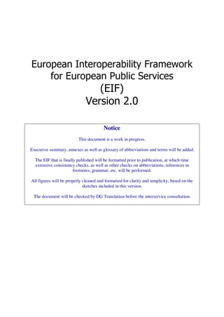 European Interoperability Framework
    for European Public Services
                                 (EIF)
                              Version 2.0

                                        Notice
                          This document is a work in progress.

Executive summary, annexes as well as glossary of abbreviations and terms will be added.

  The EIF that is finally published will be formatted prior to publication, at which time
  extensive consistency checks, as well as other checks on abbreviations, references in
                        footnotes, grammar, etc. will be performed.

All figures will be properly cleaned and formatted for clarity and simplicity, based on the
                             sketches included in this version.

 The document will be checked by DG Translation before the interservice consultation.
 