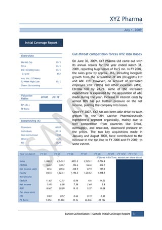 XYZ Pharma
                                                                                                               July 1, 2009



        Initial Coverage Report



 Share Data
                                                          Cut-throat competition forces XYZ into losses

 Market Cap                            Rs/$               On June 30, 2009, XYZ Pharma Ltd came out with
 Price                                 Rs/$               its annual results for the year ended March 31,
 BSE/NASDAQ Index                      Rs/$               2009, reporting huge losses of Rs/$ mn. In FY 2009,
 Scrip Id                               XYZ               the sales grew by approx. 36%, including inorganic
 Avg. Vol. (52 Week)
                                                          growth from the acquisition of MN (Druggists) Ltd
 52-Week High/Low                      Rs/$               and ABC Ltd. However, on account of increased
 Shares Outstanding                                       employee cost (105%) and other expenses (46%),
                                                          EBITDA fell by 28.7%. some of the increased
                                                          expenditure is explained by the acquisition of ABC
 Valuation
 Ratios
                       2010E         2011E                made during the year. Increase in interest costs by
                                                          almost 80% has put further pressure on the net
 EPS (Rs.)                                                income, pushing the company into losses.
 PE Ratio
                                                          Since FY 2007, XYZ has not been able drive its sales
                                                          growth in the API (Active Pharmaceuticals
 Shareholding (%)                                         Ingredient's) segment organically, mainly due to
                                                          stiff competition from countries like China,
 Promoters                             48.83              oversupply, and resultant, downward pressure on
 Individuals                           30.14              the prices. The two key acquisitions made in
 Non-Institutional                     13.98
                                                          January and August 2008, have contributed to the
 Others                                 6.76
                                                          increase in the top line in FY 2008 and FY 2009, to
 FIIs                                   0.29
                                                          some extent.


Year to March         FY 04           FY 05          FY 06          FY 07          FY 08          FY 09   FY 10 E   FY 11 E
                                                                                    (Figures in Rs/$ mn, except per share data)
Sales                    1,388.3        2,545.3          3021.2       2,525.1        2,704.8
EBITDA                    164.2           320.2           394.6         166.6          416.7
Net Income (Adj)              82.6        205.6           228.9             67.9       157.3
Equity                    442.5         1,023.1         1,196.3       1,264.2        1,418.5
Margins (%)
EBITDA                    11.83           12.57           13.06              6.6       11.02
Net Income                    5.95           8.08            7.58           2.69            5.8
ROE                       18.67           20.09           19.13             5.37       11.08
Per share data
EPS                           0.83           0.57            0.64           0.19           0.43
PE Ratio                  5.05x          55.88x           35.5x        26.84x         43.14x




                                                    Eurion Constellation | Sample Initial Coverage Report              3
 