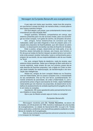 Mensagem de Eurípedes Barsanulfo aos evangelizadores

         A paz seja com todos aqui reunidos, nesta hora tão propícia,
  em que temos o ensejo de dirigir, de maneira direta, a nossa palavra
  aos nossos queridos amigos.
         Oh! Que alegria, que prazer, que contentamento imenso expe-
  rimentamos por esta situação feliz!
         Amigos queridos, familiares, companheiros em crença, aqui
  estamos presentes para vos dar as boas-vindas, para vos aconche-
  gar ao nosso coração, num gesto de carinho, de amizade e de amor.
         Sim, amigos, fomos testemunhas do conclave que hoje
  realizastes; sabei que está chegando a hora do preparo para a re-
  cepção dos prepostos da Espiritualidade, que vêm descer ao plano
  terreno, no desempenho de tarefas nas lides do Espírito de Verdade.
         Estai a postos, amigos; desenvolvei por toda parte, à luz da
  Doutrina, essas instruções às crianças, aos moços, aos homens, a
  fim de que as hostes do Senhor desçam ao plano terreno num ambi-
  ente onde possam receber instruções, luzes e conhecimento para o
  preparo de sua tarefa, da sua responsabilidade e até da sua missão
  na Terra!
         Eia, pois, amigos! Nada de desânimo, nada de receios; aqui
  estamos todos presentes. Sabei que a falange do Bem está ativa no
  mundo espiritual, neste anseio de que mui próximo possa dar-se
  esta descida de Espíritos prepostos, sob a égide do Cristo na dire-
  ção deste trabalho de reestruturação, de transformação e de reno-
  vação das inteligências.
         Alistai-vos, amigos de bom coração! Alistai-vos na Doutrina;
  vivei em fraternidade; abri os vossos corações à dor, à necessidade
  do seu semelhante. Orai ao Pai com fervor, quotidianamente, for-
  mando ambiente de serenidade, de união e fraternidade. E, com o
  pensamento preso à figura sacrossanta do Cristo, sejais habilitados
  nesta tarefa que vós mesmos vos propondes, de desenvolver os tra-
  balhos do esclarecimento da verdade espiritual do Evangelho do Cris-
  to em todos os corações.
         Agradecido. Mil vezes agradecido pelos pensamentos fervoro-
  sos dirigidos à nossa direção.
         Que a paz do Mestre amado seja em todos os corações!

                                     Eurípedes Barsanulfo.

      Mensagem recebida pelo Dr. Tomás Novelino, ex-aluno de
Eurípedes, em 28 de janeiro de 1990, durante a realizaçao de uma reunião
de evangelizadores, na cidade de Sacramento-MG, na qual o Dr. Tomás
tomou parte ativa, proferindo uma maravilhosa palestra exaltando a impor-
tância do trabalho da Evangelização.
      Mais de duas centenas de participantes estiveram presentes na reunião
e na recepçao da mensagem.
 