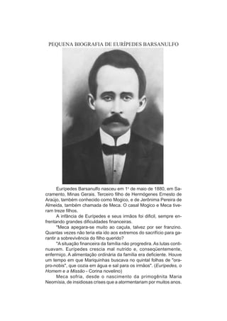 PEQUENA BIOGRAFIA DE EURÍPEDES BARSANULFO




      Eurípedes Barsanulfo nasceu em 1o de maio de 1880, em Sa-
cramento, Minas Gerais. Terceiro filho de Hermógenes Ernesto de
Araújo, também conhecido como Mogico, e de Jerônima Pereira de
Almeida, também chamada de Meca. O casal Mogico e Meca tive-
ram treze filhos.
      A infância de Eurípedes e seus irmãos foi dificil, sempre en-
frentando grandes dificuldades financeiras.
      "Meca apegara-se muito ao caçula, talvez por ser franzino.
Quantas vezes não teria ela ido aos extremos do sacrifício para ga-
rantir a sobrevivência do filho querido?
      "A situação financeira da família não progredira. As lutas conti-
nuavam. Eurípedes crescia mal nutrido e, conseqüentemente,
enfermiço. A alimentação ordinária da família era deficiente. Houve
um tempo em que Mariquinhas buscava no quintal folhas de "ora-
pro-nobis", que cozia em água e sal para os irmãos". (Eurípedes, o
Homem e a Missão - Corina novelino)
      Meca sofria, desde o nascimento da primogênita Maria
Neomísia, de insidiosas crises que a atormentariam por muitos anos.
 