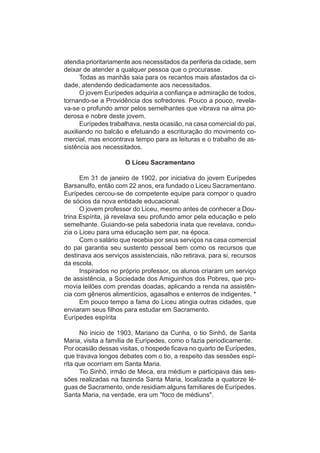 atendia prioritariamente aos necessitados da periferia da cidade, sem
deixar de atender a qualquer pessoa que o procurasse.
      Todas as manhãs saia para os recantos mais afastados da ci-
dade, atendendo dedicadamente aos necessitados.
      O jovem Eurípedes adquiria a confiança e admiração de todos,
tornando-se a Providência dos sofredores. Pouco a pouco, revela-
va-se o profundo amor pelos semelhantes que vibrava na alma po-
derosa e nobre deste jovem.
      Eurípedes trabalhava, nesta ocasião, na casa comercial do pai,
auxiliando no balcão e efetuando a escrituração do movimento co-
mercial, mas encontrava tempo para as leituras e o trabalho de as-
sistência aos necessitados.

                     O Liceu Sacramentano

      Em 31 de janeiro de 1902, por iniciativa do jovem Eurípedes
Barsanulfo, então com 22 anos, era fundado o Liceu Sacramentano.
Eurípedes cercou-se de competente equipe para compor o quadro
de sócios da nova entidade educacional.
      O jovem professor do Liceu, mesmo antes de conhecer a Dou-
trina Espírita, já revelava seu profundo amor pela educação e pelo
semelhante. Guiando-se pela sabedoria inata que revelava, condu-
zia o Liceu para uma educação sem par, na época.
      Com o salário que recebia por seus serviços na casa comercial
do pai garantia seu sustento pessoal bem como os recursos que
destinava aos serviços assistenciais, não retirava, para si, recursos
da escola.
      Inspirados no próprio professor, os alunos criaram um serviço
de assistência, a Sociedade dos Amiguinhos dos Pobres, que pro-
movia leilões com prendas doadas, aplicando a renda na assistên-
cia com gêneros alimentícios, agasalhos e enterros de indigentes. *
      Em pouco tempo a fama do Liceu atingia outras cidades, que
enviaram seus filhos para estudar em Sacramento.
Eurípedes espírita

      No inicio de 1903, Mariano da Cunha, o tio Sinhô, de Santa
Maria, visita a família de Eurípedes, como o fazia periodicamente.
Por ocasião dessas visitas, o hospede ficava no quarto de Eurípedes,
que travava longos debates com o tio, a respeito das sessões espí-
rita que ocorriam em Santa Maria.
      Tio Sinhô, irmão de Meca, era médium e participava das ses-
sões realizadas na fazenda Santa Maria, localizada a quatorze lé-
guas de Sacramento, onde residiam alguns familiares de Eurípedes.
Santa Maria, na verdade, era um "foco de médiuns".
 