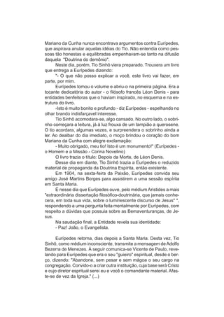 Mariano da Cunha nunca encontrava argumentos contra Eurípedes,
que aspirava anular aquelas idéias do Tio. Não entendia como pes-
soas tão honestas e equilibradas empenhavam-se tanto na difusão
daquela "Doutrina do demônio".
      Neste dia, porém, Tio Sinhô viera preparado. Trouxera um livro
que entrega a Eurípedes dizendo:
      "- O que não posso explicar a você, este livro vai fazer, em
parte, por mim.
      Eurípedes tomou o volume e abriu-o na primeira página. Era a
tocante dedicatória do autor - o filósofo francês Léon Denis - para
entidades benfeitoras que o haviam inspirado, no esquema e na es-
trutura do livro.
      -Isto é muito bonito e profundo - diz Eurípedes - espelhando no
olhar brando indisfarçavel interesse.
      Tio Sinhô acomodara-se, algo cansado. No outro lado, o sobri-
nho começara a leitura, já à luz frouxa de um lampião a querosene.
O tio acordara, algumas vezes, e surpreendera o sobrinho ainda a
ler. Ao dealbar do dia imediato, o moço brindou o coração do bom
Mariano da Cunha com alegre exclamação:
      - Muito obrigado, meu tio! Isto é um monumento!" (Eurípedes -
o Homem e a Missão - Corina Novelino)
      O livro trazia o título: Depois da Morte, de Léon Denis.
      Desse dia em diante, Tio Sinhô trazia a Eurípedes o reduzido
material de propaganda da Doutrina Espírita, então existente.
      Em 1904, na sexta-feira da Paixão, Eurípedes convida seu
amigo José Martins Borges para assistirem a uma sessão espírita
em Santa Maria.
      É nesse dia que Eurípedes ouve, pelo médium Aristides a mais
"extraordinária dissertação filosófico-doutrinária, que jamais conhe-
cera, em toda sua vida, sobre o luminescente discurso de Jesus" *,
respondendo a uma pergunta feita mentalmente por Eurípedes, com
respeito a dúvidas que possuia sobre as Bemaventuranças, de Je-
sus.
      Na saudação final, a Entidade revela sua identidade:
      - Paz! João, o Evangelista.

      Eurípedes retorna, dias depois a Santa Maria. Desta vez, Tio
Sinhô, como médium inconsciente, transmite a mensagem de Adolfo
Bezerra de Menezes. À seguir comunica-se Vicente de Paulo, reve-
lando para Eurípedes que era o seu "guieiro" espiritual, desde o ber-
ço, dizendo: "Abandone, sem pesar e sem mágoa o seu cargo na
congregação. Convido-o a criar outra instituição, cuja base será Cristo
e cujo diretor espritual serei eu e você o comandante material. Afas-
te-se de vez da Igreja." (...)
 