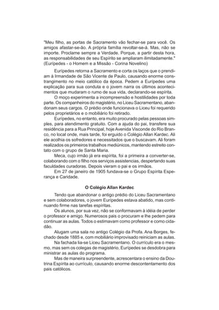 "Meu filho, as portas de Sacramento vão fechar-se para você. Os
amigos afastar-se-ão. A própria família revoltar-se-á. Mas, não se
importe. Proclame sempre a Verdade. Porque, a partir desta hora,
as responsabilidades de seu Espírito se ampliaram ilimitadamente."
(Eurípedes - o Homem e a Missão - Corina Novelino)
      Eurípedes retorna a Sacramento e corta os laços que o prendi-
am à Irmandade de São Vicente de Paulo, causando enorme cons-
trangimento no meio católico da época. Pedem a Eurípedes uma
explicação para sua conduta e o jovem narra os últimos aconteci-
mentos que mudaram o rumo de sua vida, declarando-se espírita.
      O moço experimenta a incompreensão e hostilidades por toda
parte. Os companheiros do magistério, no Liceu Sacramentano, aban-
donam seus cargos. O prédio onde funcionava o Liceu foi requerido
pelos proprietários e o mobiliário foi retirado.
      Eurípedes, no entanto, era muito procurado pelas pessoas sim-
ples, para atendimento gratuito. Com a ajuda do pai, transfere sua
residência para a Rua Principal, hoje Avenida Visconde do Rio Bran-
co, no local onde, mais tarde, foi erguido o Colégio Allan Kardec. Ali
ele acolhia os sofredores e necessitados que o buscavam. Ali foram
realizados os primeiros trabalhos mediúnicos, mantendo estreito con-
tato com o grupo de Santa Maria.
      Meca, cujo irmão já era espírita, foi a primeira a converter-se,
colaborando com o filho nos serviços assistencias, despertando suas
faculdades curadoras. Depois vieram o pai e os irmãos.
      Em 27 de janeiro de 1905 fundava-se o Grupo Espírita Espe-
rança e Caridade.

                      O Colégio Allan Kardec
      Tendo que abandonar o antigo prédio do Liceu Sacramentano
e sem colaboradores, o jovem Eurípedes estava abatido, mas conti-
nuando firme nas tarefas espíritas.
      Os alunos, por sua vez, não se conformavam à idéia de perder
o professor e amigo. Numerosos pais o procuram e lhe pedem para
continuar as aulas. Todos o estimavam como professor e como cida-
dão.
      Alugam uma sala no antigo Colégio da Profa. Ana Borges, fe-
chado desde 1885 e, com mobiliário improvisado reiniciam as aulas.
      Na fachada lia-se Liceu Sacramentano. O currículo era o mes-
mo, mas sem os colegas de magistério, Eurípedes se desdobra para
ministrar as aulas do programa.
      Mas de maneira surpreendente, acrescentara o ensino da Dou-
trina Espírita ao currículo, causando enorme descontentamento dos
pais católicos.
 