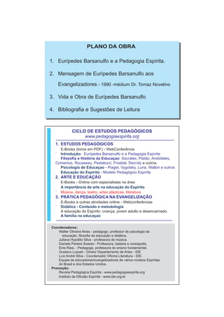 PLANO DA OBRA

1. Eurípedes Barsanulfo e a Pedagogia Espírita.

2. Mensagem de Eurípedes Barsanulfo aos

      Evangelizadores - 1990 -médium Dr. Tomaz Novelino

3. Vida e Obra de Eurípedes Barsanulfo

4. Bibliografia e Sugestões de Leitura



             CICLO DE ESTUDOS PEDAGÓGICOS
                  www.pedagogiaespirita.org
  1. ESTUDOS PEDAGÓGICOS
    E-Books (livros em PDF) - WebConferência
  ` Introdução: Eurípedes Barsanulfo e a Pedagogia Espírita
    Filosofia e História da Educaçao: Sócrates, Platão, Aristóteles,
  Comenius, Rousseau, Pestalozzi, Froebel, Decroly e outros.
    Psicologia de Educaçao - Piaget, Vygotsky, Luria, Wallon e outros
    Educação do Espírito - Modelo Pedagógico Espírita
  2. ARTE E EDUCAÇÃO
       E-Books - Online com especialistas na área
       A importância da arte na educação do Espírito
  `    Música, dança, teatro, artes plásticas, literatura
  3. PRÁTICA PEDAGÓGICA NA EVANGELIZAÇÃO
       E-Books e outras atividades online - Webconferências
  `    Didática - Conteúdo e metodologia
       A educação do Espírito: criança, jovem adulto e desencarnado.
       A família na educaçao


Coordenadores:
    Walter Oliveira Alves - pedagogo, professor de psicologia da
      educação, filosofia da educação e didática.
    Juliana Hypólito Silva - professora de música.
    Daniela Pereira Soares - Professora, bailaria e coreógrafa.
    Enis Rissi. - Pedagoga, professora do ensino fundamental.
    Gustavo Lussari - Diretor Departamento de Artes - IDE
    Luiz André Silva - Coordenador Oficina Literatura - IDE.
    Equipe de educadores/evangelizadores de vários núcleos Espíritas
    do Brasil e dos Estados Unidos.
Promoção:
    Revista Pedagógica Espírita - www.pedagogiaespirita.org
    Instituto de Difusão Espírita - www.ide.org.br
 