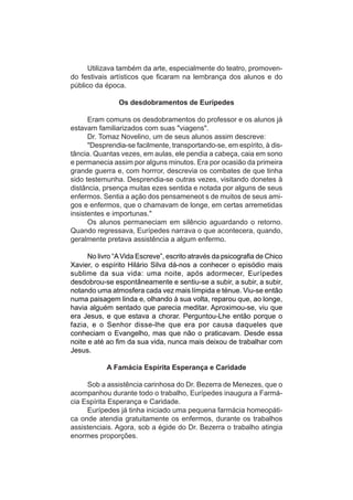 Utilizava também da arte, especialmente do teatro, promoven-
do festivais artísticos que ficaram na lembrança dos alunos e do
público da época.

                Os desdobramentos de Eurípedes

      Eram comuns os desdobramentos do professor e os alunos já
estavam familiarizados com suas "viagens".
      Dr. Tomaz Novelino, um de seus alunos assim descreve:
      "Desprendia-se facilmente, transportando-se, em espírito, à dis-
tância. Quantas vezes, em aulas, ele pendia a cabeça, caia em sono
e permanecia assim por alguns minutos. Era por ocasião da primeira
grande guerra e, com horrror, descrevia os combates de que tinha
sido testemunha. Desprendia-se outras vezes, visitando donetes à
distância, prsença muitas ezes sentida e notada por alguns de seus
enfermos. Sentia a ação dos pensameneot s de muitos de seus ami-
gos e enfermos, que o chamavam de longe, em certas arremetidas
insistentes e importunas."
      Os alunos permaneciam em silêncio aguardando o retorno.
Quando regressava, Eurípedes narrava o que acontecera, quando,
geralmente pretava assistência a algum enfermo.

      No livro “A Vida Escreve”, escrito através da psicografia de Chico
Xavier, o espírito Hilário Silva dá-nos a conhecer o episódio mais
sublime da sua vida: uma noite, após adormecer, Eurípedes
desdobrou-se espontâneamente e sentiu-se a subir, a subir, a subir,
notando uma atmosfera cada vez mais límpida e ténue. Viu-se então
numa paisagem linda e, olhando à sua volta, reparou que, ao longe,
havia alguém sentado que parecia meditar. Aproximou-se, viu que
era Jesus, e que estava a chorar. Perguntou-Lhe então porque o
fazia, e o Senhor disse-lhe que era por causa daqueles que
conheciam o Evangelho, mas que não o praticavam. Desde essa
noite e até ao fim da sua vida, nunca mais deixou de trabalhar com
Jesus.

            A Famácia Espírita Esperança e Caridade

     Sob a assistência carinhosa do Dr. Bezerra de Menezes, que o
acompanhou durante todo o trabalho, Eurípedes inaugura a Farmá-
cia Espírita Esperança e Caridade.
     Eurípedes já tinha iniciado uma pequena farmácia homeopáti-
ca onde atendia gratuitamente os enfermos, durante os trabalhos
assistenciais. Agora, sob a égide do Dr. Bezerra o trabalho atingia
enormes proporções.
 