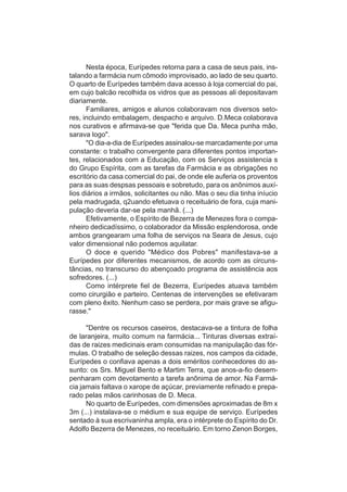 Nesta época, Eurípedes retorna para a casa de seus pais, ins-
talando a farmácia num cômodo improvisado, ao lado de seu quarto.
O quarto de Eurípedes também dava acesso à loja comercial do pai,
em cujo balcão recolhida os vidros que as pessoas ali depositavam
diariamente.
      Familiares, amigos e alunos colaboravam nos diversos seto-
res, incluindo embalagem, despacho e arquivo. D.Meca colaborava
nos curativos e afirmava-se que "ferida que Da. Meca punha mão,
sarava logo".
      "O dia-a-dia de Eurípedes assinalou-se marcadamente por uma
constante: o trabalho convergente para diferentes pontos importan-
tes, relacionados com a Educação, com os Serviços assistencia s
do Grupo Espírita, com as tarefas da Farmácia e as obrigações no
escritório da casa comercial do pai, de onde ele auferia os proventos
para as suas despsas pessoais e sobretudo, para os anônimos auxí-
lios diários a irmãos, solicitantes ou não. Mas o seu dia tinha iníucio
pela madrugada, q2uando efetuava o receituário de fora, cuja mani-
pulação deveria dar-se pela manhã. (...)
      Efetivamente, o Espírito de Bezerra de Menezes fora o compa-
nheiro dedicadíssimo, o colaborador da Missão esplendorosa, onde
ambos grangearam uma folha de serviços na Seara de Jesus, cujo
valor dimensional não podemos aquilatar.
      O doce e querido "Médico dos Pobres" manifestava-se a
Eurípedes por diferentes mecanismos, de acordo com as circuns-
tâncias, no transcurso do abençoado programa de assistência aos
sofredores. (...)
      Como intérprete fiel de Bezerra, Eurípedes atuava também
como cirurgião e parteiro. Centenas de intervenções se efetivaram
com pleno êxito. Nenhum caso se perdera, por mais grave se afigu-
rasse."

      "Dentre os recursos caseiros, destacava-se a tintura de folha
de laranjeira, muito comum na farmácia... Tinturas diversas extraí-
das de raizes medicinais eram consumidas na manipulação das fór-
mulas. O trabalho de seleção dessas raizes, nos campos da cidade,
Eurípedes o confiava apenas a dois eméritos conhecedores do as-
sunto: os Srs. Miguel Bento e Martim Terra, que anos-a-fio desem-
penharam com devotamento a tarefa anônima de amor. Na Farmá-
cia jamais faltava o xarope de açúcar, previamente refinado e prepa-
rado pelas mãos carinhosas de D. Meca.
      No quarto de Eurípedes, com dimensões aproximadas de 8m x
3m (...) instalava-se o médium e sua equipe de serviço. Eurípedes
sentado à sua escrivaninha ampla, era o intérprete do Espírito do Dr.
Adolfo Bezerra de Menezes, no receituário. Em torno Zenon Borges,
 