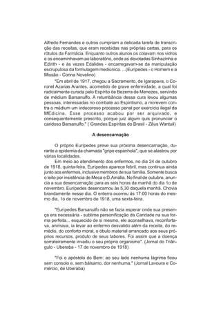 Alfredo Fernandes e outros cumpriam a delicada tarefa de transcri-
ção das receitas, que eram recebidas nas próprias cartas, para os
rótulos da Farmácia. Enquanto outros alunos os colavam nos vidros
e os encaminhavam ao laboratório, onde as devotadas Sinhazinha e
Edirith - e às vezes Edalides - encarregavam-se da manipulação
escrupulosa da formulagem mediúnica. ...(Eurípedes - o Homem e a
Missão - Corina Novelino)
      "Em abril de 1917, chegou a Sacramento, de Igarapava, o Co-
ronel Azarias Arantes, acometido de grave enfermidade, a qual foi
radicalmente curada pelo Espírito de Bezerra de Menezes, servindo
de médium Barsanulfo. A retumbância dessa cura levou algumas
pessoas, interessadas no combate ao Espiritismo, a morevem con-
tra o médium um indecoroso processo penal por exercício ilegal da
MEdicina. Esse processo acabou por ser arquivado, e
consequentemente prescrito, porque juiz algum quis pronunciar o
caridoso Barsanulfo." ( Grandes Espíritas do Brasil - Zêus Wantuil)

                         A desencarnação

       O próprio Eurípedes preve sua próxima desencarnação, du-
rante a epidemia da chamada "gripe espanhola", que se alastrou por
várias localidades.
       Em meio ao atendimento dos enfermos, no dia 24 de outubro
de 1918, quinta-feira, Eurípedes aparece febril, mas continua ainda
junto aos enfermos, inclusive membros de sua família. Somente busca
o leito por insistência de Meca e D.Amália. No final de outubro, anun-
cia a sua desencarnação para as seis horas da manhã do dia 1o de
novembro. Eurípedes desencarnou às 5,30 daquela manhã. Chovia
brandamente nesse dia. O enterro ocorreu às 17:00 horas do mes-
mo dia, 1o de novembro de 1918, uma sexta-feira.

      "Eurípedes Barsanulfo não se fazia esperar onde sua presen-
ça era necessária - sublime personificação da Caridade na sua for-
ma perfeita... esquecido de si mesmo, ele aconselhava, reconforta-
va, animava, ia levar ao enfermo desvalido além da receita, do re-
médio, do conforto moral, o óbulo material arrancado aos seus pró-
prios recursos, produto de seus labores. Foi assim que a doença
sorrateiramente invadiu o seu próprio organismo". (Jornal do Triân-
gulo - Uberaba - 17 de novembro de 1918)

     "Foi o apóstolo do Bem: ao seu lado nenhuma lágrima ficou
sem consolo e, sem bálsamo, dor nenhuma." (Jornal Lavoura e Co-
mércio, de Uberaba)
 