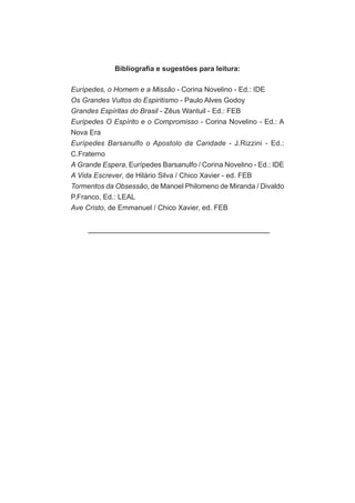 Bibliografia e sugestões para leitura:

Eurípedes, o Homem e a Missão - Corina Novelino - Ed.: IDE
Os Grandes Vultos do Espiritismo - Paulo Alves Godoy
Grandes Espíritas do Brasil - Zêus Wantuil - Ed.: FEB
Eurípedes O Espírito e o Compromisso - Corina Novelino - Ed.: A
Nova Era
Eurípedes Barsanulfo o Apostolo da Caridade - J.Rizzini - Ed.:
C.Fraterno
A Grande Espera, Eurípedes Barsanulfo / Corina Novelino - Ed.: IDE
A Vida Escrever, de Hilário Silva / Chico Xavier - ed. FEB
Tormentos da Obsessão, de Manoel Philomeno de Miranda / Divaldo
P.Franco, Ed.: LEAL
Ave Cristo, de Emmanuel / Chico Xavier, ed. FEB
 