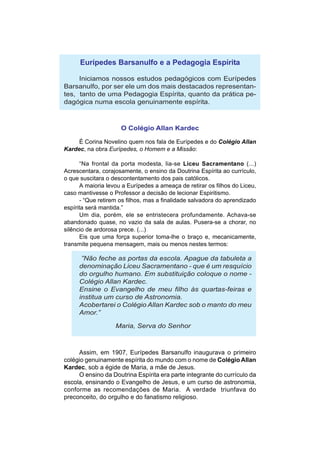 Eurípedes Barsanulfo e a Pedagogia Espírita

     Iniciamos nossos estudos pedagógicos com Eurípedes
Barsanulfo, por ser ele um dos mais destacados representan-
tes, tanto de uma Pedagogia Espírita, quanto da prática pe-
dagógica numa escola genuinamente espírita.



                     O Colégio Allan Kardec

     É Corina Novelino quem nos fala de Eurípedes e do Colégio Allan
Kardec, na obra Eurípedes, o Homem e a Missão:

      “Na frontal da porta modesta, lia-se Liceu Sacramentano (...)
Acrescentara, corajosamente, o ensino da Doutrina Espírita ao currículo,
o que suscitara o descontentamento dos pais católicos.
      A maioria levou a Eurípedes a ameaça de retirar os filhos do Liceu,
caso mantivesse o Professor a decisão de lecionar Espiritismo.
      - “Que retirem os filhos, mas a finalidade salvadora do aprendizado
espírita será mantida.”
      Um dia, porém, ele se entristecera profundamente. Achava-se
abandonado quase, no vazio da sala de aulas. Pusera-se a chorar, no
silêncio de ardorosa prece. (...)
      Eis que uma força superior toma-lhe o braço e, mecanicamente,
transmite pequena mensagem, mais ou menos nestes termos:

      ”Não feche as portas da escola. Apague da tabuleta a
     denominação Liceu Sacramentano - que é um resquício
     do orgulho humano. Em substituição coloque o nome -
     Colégio Allan Kardec.
     Ensine o Evangelho de meu filho às quartas-feiras e
     institua um curso de Astronomia.
     Acobertarei o Colégio Allan Kardec sob o manto do meu
     Amor.”

                   Maria, Serva do Senhor



     Assim, em 1907, Eurípedes Barsanulfo inaugurava o primeiro
colégio genuinamente espírita do mundo com o nome de Colégio Allan
Kardec, sob a égide de Maria, a mãe de Jesus.
     O ensino da Doutrina Espírita era parte integrante do currículo da
escola, ensinando o Evangelho de Jesus, e um curso de astronomia,
conforme as recomendações de Maria. A verdade triunfava do
preconceito, do orgulho e do fanatismo religioso.
 