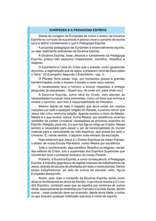 EURÍPEDES E A PEDAGOGIA ESPÍRITA
       Diante da coragem de Eurípedes de incluir o ensino da Doutrina
Espírita no currículo de sua escola é preciso rever o conceito de escola
laica e definir corretamente o que é Pedagogia Espírita.
       A proposta pedagógica de Eurípedes é essencialmente espírita,
ou seja, totalmente embasada na Doutrina Espírita.
       A Doutrina Espírita, base, alicerce e fundamento da Pedagogia
Espírita, possui três aspectos inseparáveis: científico, filosófico e
religioso.
       O Espiritismo é “obra do Cristo que o preside, como igualmente
anunciou, a regeneração que se opera, e prepara o reino de Deus sobre
a Terra.” (O Evangelho Segundo o Espiritismo - cap. I).
       O Planeta Terra passa, hoje, por momentos graves e grandes
transformações, onde o homem é levado a rever seus valores.
       A necessidade leva o homem a buscar respostas a antigas
perguntas, já esquecidas: - Quem sou, de onde vim, para onde vou?
       A Doutrina Espírita, como obra do Cristo, vem atender às
necessidades humanas mais prementes, como um farol que ilumina e
mostra o caminho, sem tirar a responsabilidade do timoneiro.
       Mesmo diante de todo o respeito que deve existir em nossos
corações por toda e qualquer religião do Planeta, é preciso convir que
Jesus não criou nenhuma religião. Apenas aceitou o título de Mestre.
Mestre é o que ensina, educa. Como Mestre, por excelência, ensinou
verdades de caráter Universal, necessárias ao processo evolutivo do
Espírito. Religião, para nós, é o que nos liga ou religa ao Criador. Nesse
sentido é necessário para elevar o ser da horizontalidade do mundo
material para a verticalidade da vida espiritual, que pulula por todo o
Universo. É, nesse sentido, o aspecto mais elevado da educação.
       Hoje sabemos que Jesus é o Diretor Espiritual de nosso Planeta,
o diretor de nossa Escola Planetária, nosso Mestre por excelência.
       Todo o conhecimento, seja científico, filosófico ou religioso, vieram
das esferas do Cristo, sob a supervisão dos Espíritos Superiores que
coordenam todo o processo evolutivo de nosso Planeta.
       Portanto, a Doutrina Espírita, e como consequência, a Pedagogia
Espírita, é trabalho gigantesco de legiões imensas de trabalhadores de
Jesus, através de séculos de atividades em todo o nosso planeta. Dentre
esses trabalhadores, ao lado de outros de elevado valor, figura
Eurípedes Barsanulfo.
       Assim, pois, todo o conteúdo da Doutrina Espírita, tendo como
alicerce fundamental as obras de Kardec, cuja coluna mestra é O Livro
dos Espíritos, conteúdo esse que se espalha por centenas de outras
obras, especialmente as recebidas por Francisco Candido Xavier, dentre
outros, - esse conteúdo deve ser ensinado, desde tenra idade, a todos
os que buscam qualquer instituição que leva o nome de espírita.
 