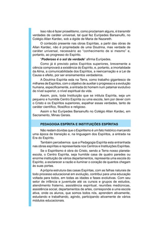 Isso não é fazer proselitismo, como proclamam alguns, é transmitir
verdades de caráter universal, tal qual fez Eurípedes Barsanulfo, no
Colégio Allan Kardec, sob a égide de Maria de Nazareth.
      O conteúdo presente nas obras Espíritas, a partir das obras de
Allan Kardec, não é propriedade de uma Doutrina, mas verdade de
caráter universal, necessário ao “conhecimento de si mesmo” e,
portanto, ao progresso do Espírito.
      “Poderoso é o sol da verdade” afirma Eurípedes.
      Como já é previsto pelos Espíritos superiores, brevemente a
ciência comprovará a existência do Espírito, e, portanto, a imortalidade
da Alma, a comunicabilidade dos Espíritos, a reencarnação e a Lei de
Causa e efeito, por ser ensinamentos verdadeiros.
      A Doutrina Espírita esta na Terra, como trabalho gigantesco de
milhares de Espíritos, com o objetivo de auxiliar o progresso e a evolução
humana, especificamente, a entrada do homem num patamar evolutivo
de nível superior, o nível espiritual da vida.
      Assim, pois, toda Instituição que se intitula Espírita, seja um
pequeno e humilde Centro Espírita ou uma escola, tem por dever com
o Cristo e os Espíritos superiores, espalhar essas verdades, tanto de
caráter científico, filosófico e religioso.
      Assim o fez Eurípedes Barsanulfo no Colégio Allan Kardec, em
Sacramento, Minas Gerais.

     PEDAGOGIA ESPÍRITA E INSTITUIÇÕES ESPÍRITAS
      Não restam dúvidas que o Espiritismo é um fato histórico marcando
uma época de transição e, na linguagem dos Espíritos, a entrada na
Era do Espírito.
      Também percebemos que a Pedagogia Espírita esta entranhada
nas obras espíritas e representada nos Centros e Instituições Espíritas.
      Se o Espiritismo é obra do Cristo, sendo a Terra nosso planeta-
escola, o Centro Espírita, seja humilde casa de quatro paredes ou
enorme instituição de vários departamentos, representa uma escola do
Espírito, a esclarecer a razão e iluminar o coração de quantos chegam
às suas portas.
      A própria estrutura das casas Espíritas, com as falhas naturais de
todo processo educacional em evolução, contribui para uma educação
voltada para todos, em todas as idades e fases evolutivas. Com seu
setor de infância e juventude até os cursos e grupos de estudos,
atendimento fraterno, assistência espiritual, reuniões mediúnicas,
assistência social, departamentos de artes, corresponde a uma escola
ativa, onde os alunos, que somos todos nós, aprendem ativamente,
estudando e trabalhando, agindo, participando ativamente de vários
módulos educacionais.
 
