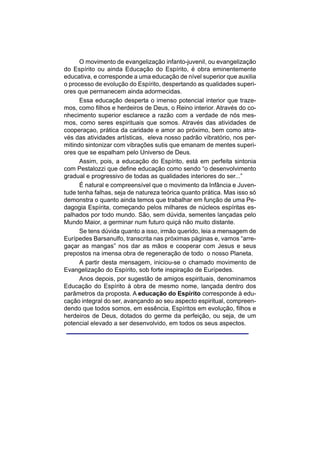O movimento de evangelização infanto-juvenil, ou evangelização
do Espírito ou ainda Educação do Espírito, é obra eminentemente
educativa, e corresponde a uma educação de nível superior que auxilia
o processo de evolução do Espírito, despertando as qualidades superi-
ores que permanecem ainda adormecidas.
      Essa educação desperta o imenso potencial interior que traze-
mos, como filhos e herdeiros de Deus, o Reino interior. Através do co-
nhecimento superior esclarece a razão com a verdade de nós mes-
mos, como seres espirituais que somos. Através das atividades de
cooperaçao, prática da caridade e amor ao próximo, bem como atra-
vés das atividades artísticas, eleva nosso padrão vibratório, nos per-
mitindo sintonizar com vibrações sutis que emanam de mentes superi-
ores que se espalham pelo Universo de Deus.
      Assim, pois, a educação do Espírito, está em perfeita sintonia
com Pestalozzi que define educação como sendo “o desenvolvimento
gradual e progressivo de todas as qualidades interiores do ser...”
      É natural e compreensível que o movimento da Infância e Juven-
tude tenha falhas, seja de natureza teórica quanto prática. Mas isso só
demonstra o quanto ainda temos que trabalhar em função de uma Pe-
dagogia Espírita, começando pelos milhares de núcleos espíritas es-
palhados por todo mundo. São, sem dúvida, sementes lançadas pelo
Mundo Maior, a germinar num futuro quiçá não muito distante.
      Se tens dúvida quanto a isso, irmão querido, leia a mensagem de
Eurípedes Barsanulfo, transcrita nas próximas páginas e, vamos “arre-
gaçar as mangas” nos dar as mãos e cooperar com Jesus e seus
prepostos na imensa obra de regeneração de todo o nosso Planeta.
      A partir desta mensagem, iniciou-se o chamado movimento de
Evangelização do Espírito, sob forte inspiração de Eurípedes.
      Anos depois, por sugestão de amigos espirituais, denominamos
Educação do Espírito à obra de mesmo nome, lançada dentro dos
parâmetros da proposta. A educação do Espírito corresponde à edu-
cação integral do ser, avançando ao seu aspecto espiritual, compreen-
dendo que todos somos, em essência, Espíritos em evolução, filhos e
herdeiros de Deus, dotados do germe da perfeição, ou seja, de um
potencial elevado a ser desenvolvido, em todos os seus aspectos.
 