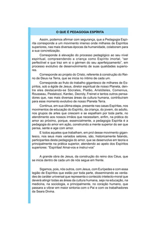 O QUE É PEDAGOGIA ESPÍRITA

      Assim, podemos afirmar com segurança, que a Pedagogia Espí-
rita corresponde a um movimento imenso onde milhares de Espíritos
superiores, nas mais diversas épocas da humanidade, colaboram para
a sua concretização.
      Corresponde à elevação do processo pedagógico ao seu nível
espiritual, compreendendo a criança como Espírito imortal, “ser
perfectível e que traz em si o gérmen do seu aperfeiçoamento”, em
processo evolutivo de desenvolvimento de suas qualidades superio-
res.
      Corresponde ao projeto do Cristo, referente à construção do Rei-
no de Deus na Terra, que se inicia no íntimo de cada um.
      Corresponde ao fruto do trabalho gigantesco de milhares de Es-
píritos, sob a égide de Jesus, diretor espiritual de nosso Planeta, den-
tre eles destacando-se Sócrates, Platão, Aristóteles, Comenius,
Rousseau, Pestalozzi, Kardec, Decroly, Freinet e tantos outros pensa-
dores que, nas mais diversas áreas da cultura humana, contribuíram
para esse momento evolutivo de nosso Planeta Terra.
      Continua, em sua última etapa, presente nas casas Espíritas, nos
movimentos de educação do Espírito, da criança, do jovem, do adulto,
nos grupos de artes que crescem e se espalham por toda parte, no
atendimento aos nossos irmãos que necessitam, enfim, na prática do
amor ao próximo, porque, essencialmente, a pedagogia Espírita é a
pedagogia do amor em ação, construindo a mente superior do ser que
pensa, sente e age com amor.
      E todos aqueles que trabalham, em prol desse movimento gigan-
tesco, nos seus mais variados setores, são, historicamente falando,
participantes desta pedagogia do amor, que se desenvolve em teoria e
principalmente na prática superior, atendendo ao apelo dos Espíritos
superiores: “Espíritas! Amai-vos e instruí-vos”

      A grande obra de Jesus, da construção do reino dos Céus, que
se inicia dentro de cada um de nós segue em frente.

      Sigamos, pois, nós outros, com Jesus, com Eurípedes e com essa
legião de Espíritos que estão por toda parte, disseminando as verda-
des de caráter universal que representa o conteúdo intelecto-moral que
deverá atingir todas as áreas da cultura humana, seja na educação, na
medicina, na sociologia, e principalmente, no coração humano, que
passara a vibrar em maior sintonia com o Pai e com os trabalhadores
da Seara Divina.
 