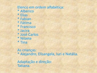 Elenco em ordem alfabética:
* Alberico
* Elias
* Fabian
* Fátima
* Francisco
* Jacira
* José Carlos
* Nilzete
* Tina
As crianças:
* Alejandro, Elisangela, Iuri e Natália.
Adaptação e direção:
Tatiana.
 