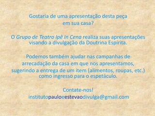 Gostaria de uma apresentação desta peça
em sua casa?
O Grupo de Teatro Ipê In Cena realiza suas apresentações
visando a divulgação da Doutrina Espírita.
Podemos também ajudar nas campanhas de
arrecadação da casa em que nos apresentamos,
sugerindo a entrega de um item (alimentos, roupas, etc.)
como ingresso para o espetáculo.
Contate-nos!
institutopauloeestevaodivulga@gmail.com
 