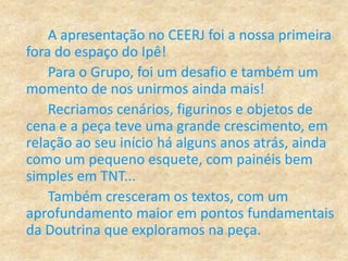A apresentação no CEERJ foi a nossa primeira
fora do espaço do Ipê!
Para o Grupo, foi um desafio e também um
momento de nos unirmos ainda mais!
Recriamos cenários, figurinos e objetos de
cena e a peça teve uma grande crescimento, em
relação ao seu início há alguns anos atrás, ainda
como um pequeno esquete, com painéis bem
simples em TNT...
Também cresceram os textos, com um
aprofundamento maior em pontos fundamentais
da Doutrina que exploramos na peça.
 