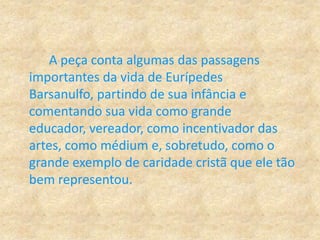 A peça conta algumas das passagens
importantes da vida de Eurípedes
Barsanulfo, partindo de sua infância e
comentando sua vida como grande
educador, vereador, como incentivador das
artes, como médium e, sobretudo, como o
grande exemplo de caridade cristã que ele tão
bem representou.
 