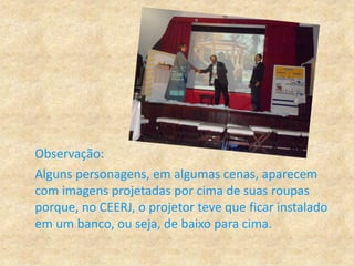 Observação:
Alguns personagens, em algumas cenas, aparecem
com imagens projetadas por cima de suas roupas
porque, no CEERJ, o projetor teve que ficar instalado
em um banco, ou seja, de baixo para cima.
 