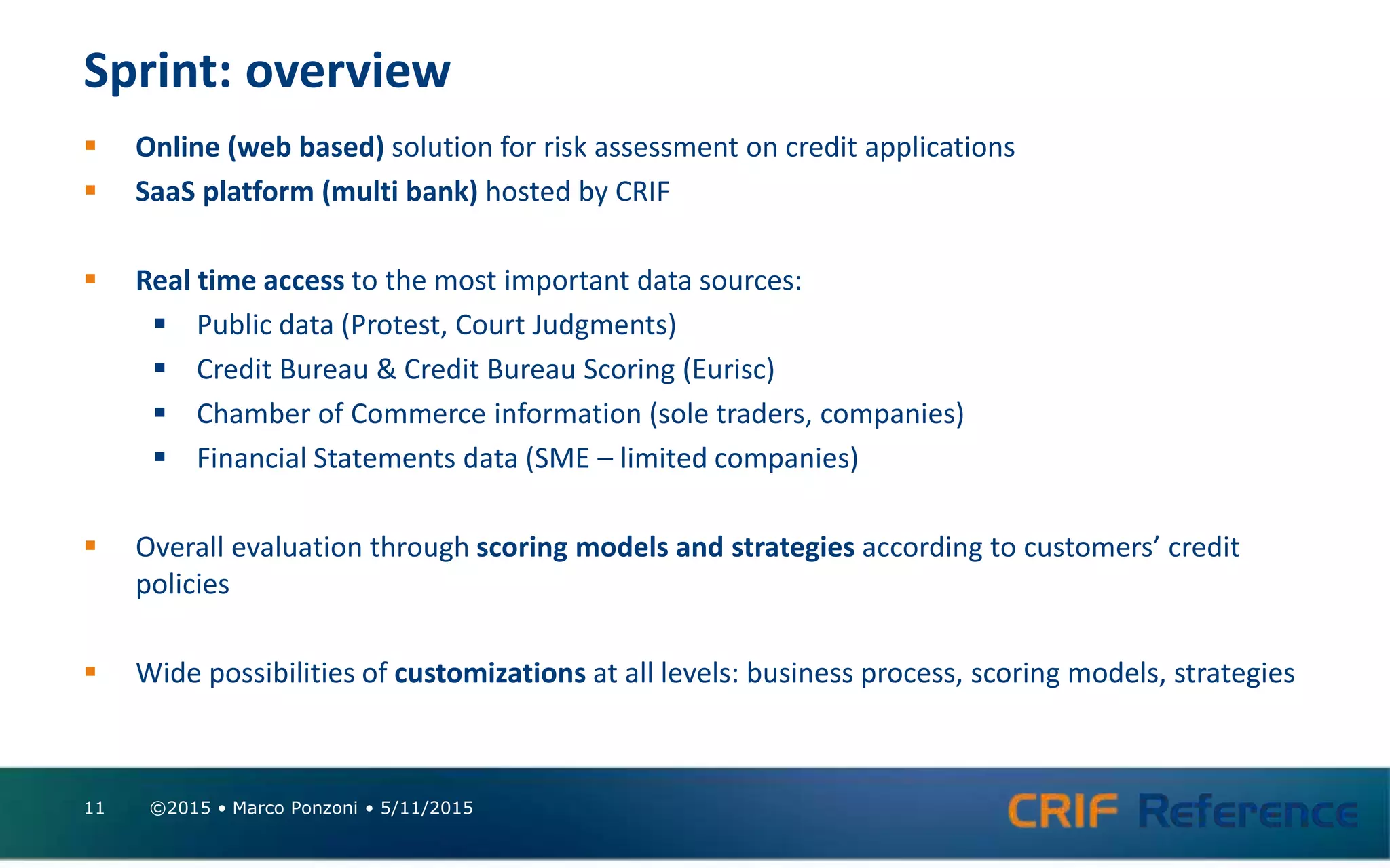 Sprint: overview
 Online (web based) solution for risk assessment on credit applications
 SaaS platform (multi bank) hosted by CRIF
 Real time access to the most important data sources:
 Public data (Protest, Court Judgments)
 Credit Bureau & Credit Bureau Scoring (Eurisc)
 Chamber of Commerce information (sole traders, companies)
 Financial Statements data (SME – limited companies)
 Overall evaluation through scoring models and strategies according to customers’ credit
policies
 Wide possibilities of customizations at all levels: business process, scoring models, strategies
©2015 • Marco Ponzoni • 5/11/201511
 