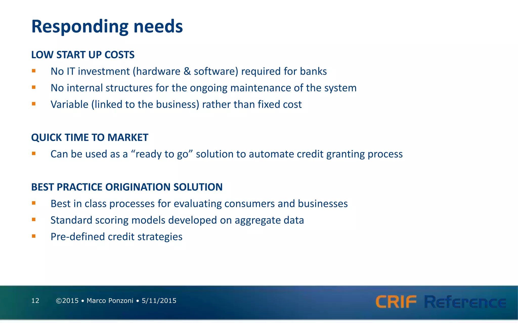 Responding needs
LOW START UP COSTS
 No IT investment (hardware & software) required for banks
 No internal structures for the ongoing maintenance of the system
 Variable (linked to the business) rather than fixed cost
QUICK TIME TO MARKET
 Can be used as a “ready to go” solution to automate credit granting process
BEST PRACTICE ORIGINATION SOLUTION
 Best in class processes for evaluating consumers and businesses
 Standard scoring models developed on aggregate data
 Pre-defined credit strategies
©2015 • Marco Ponzoni • 5/11/201512
 