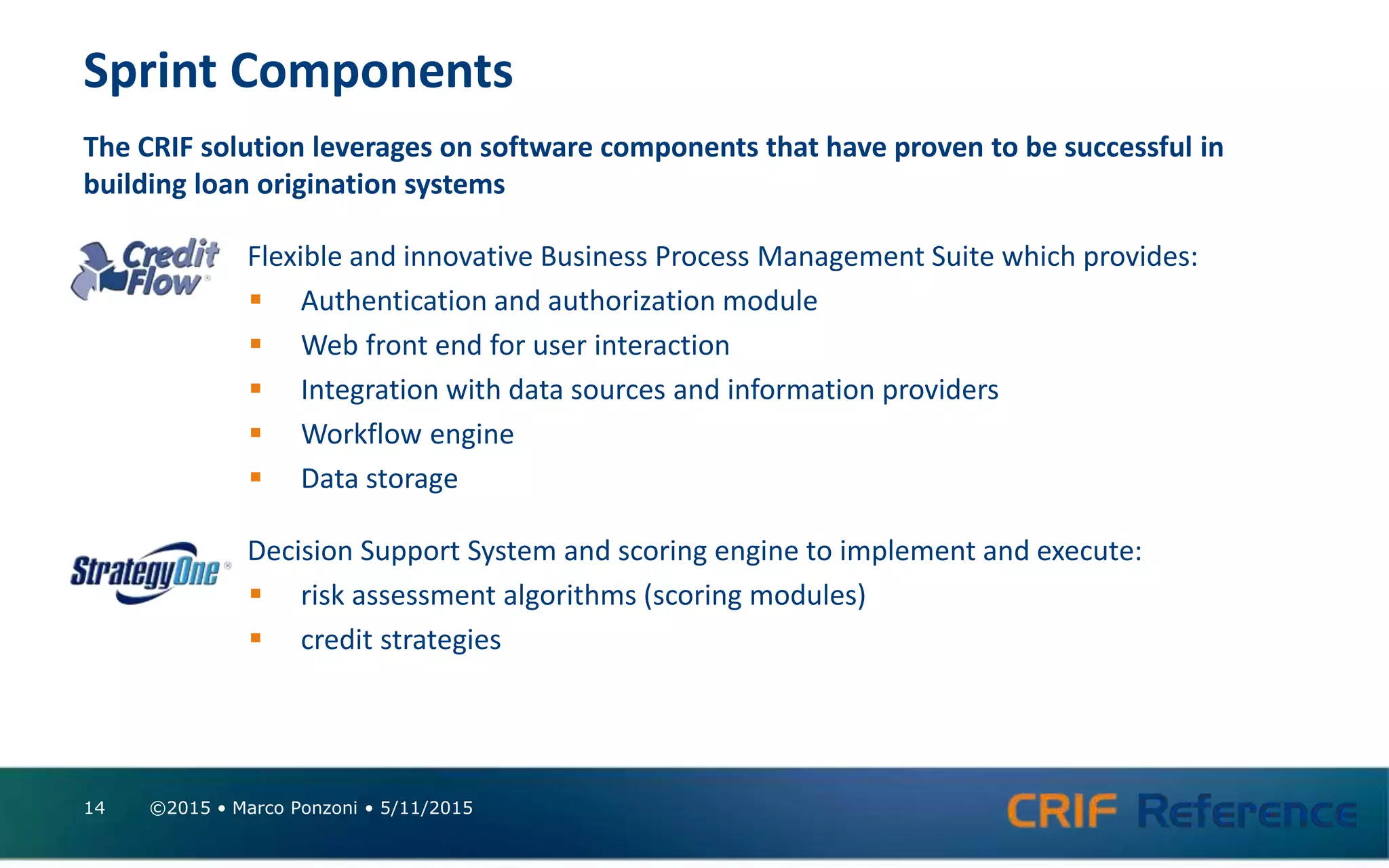 Sprint Components
The CRIF solution leverages on software components that have proven to be successful in
building loan origination systems
Flexible and innovative Business Process Management Suite which provides:
 Authentication and authorization module
 Web front end for user interaction
 Integration with data sources and information providers
 Workflow engine
 Data storage
Decision Support System and scoring engine to implement and execute:
 risk assessment algorithms (scoring modules)
 credit strategies
©2015 • Marco Ponzoni • 5/11/201514
 