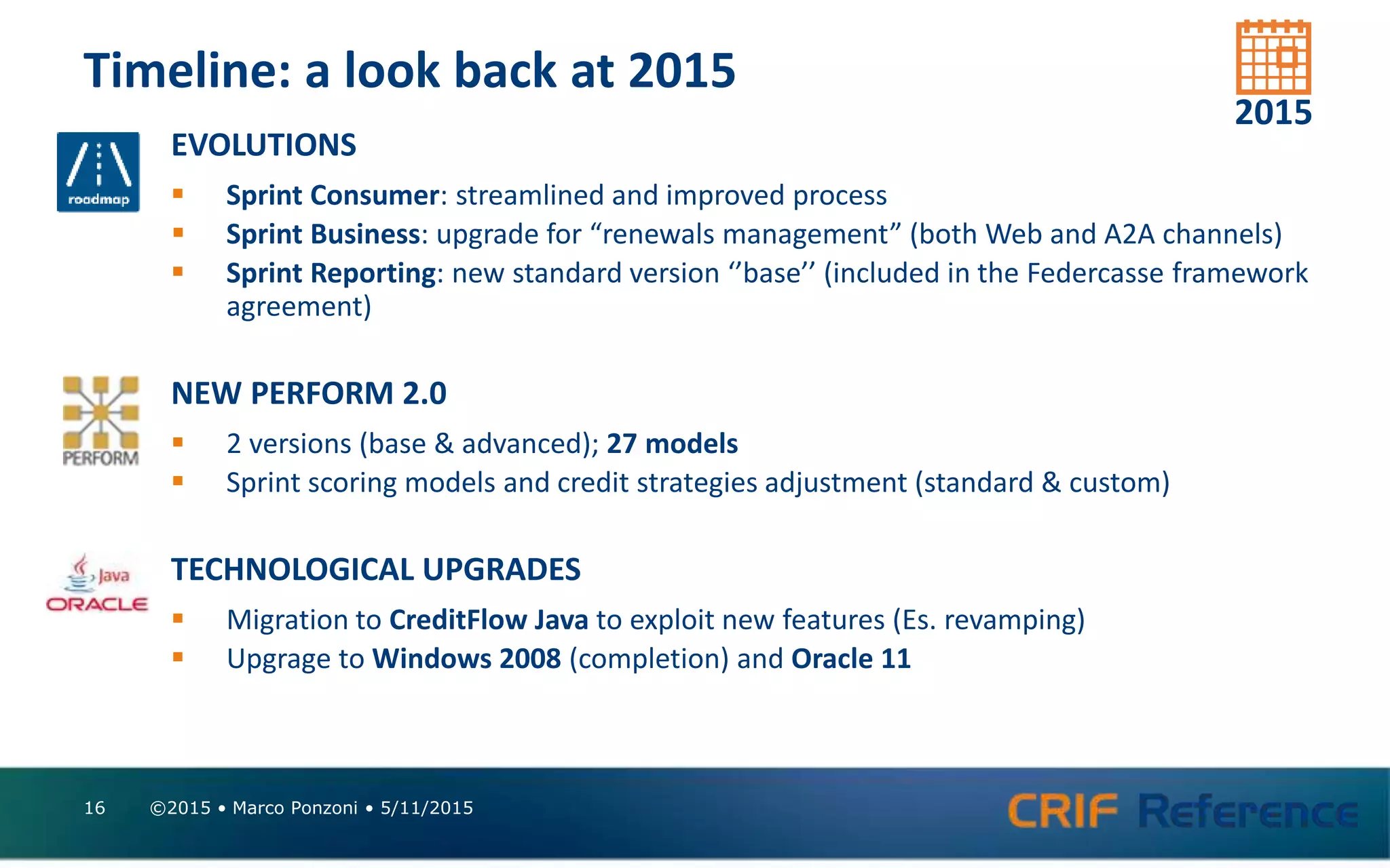Timeline: a look back at 2015
©2015 • Marco Ponzoni • 5/11/201516
EVOLUTIONS
 Sprint Consumer: streamlined and improved process
 Sprint Business: upgrade for “renewals management” (both Web and A2A channels)
 Sprint Reporting: new standard version ‘’base’’ (included in the Federcasse framework
agreement)
NEW PERFORM 2.0
 2 versions (base & advanced); 27 models
 Sprint scoring models and credit strategies adjustment (standard & custom)
TECHNOLOGICAL UPGRADES
 Migration to CreditFlow Java to exploit new features (Es. revamping)
 Upgrage to Windows 2008 (completion) and Oracle 11
2015
 