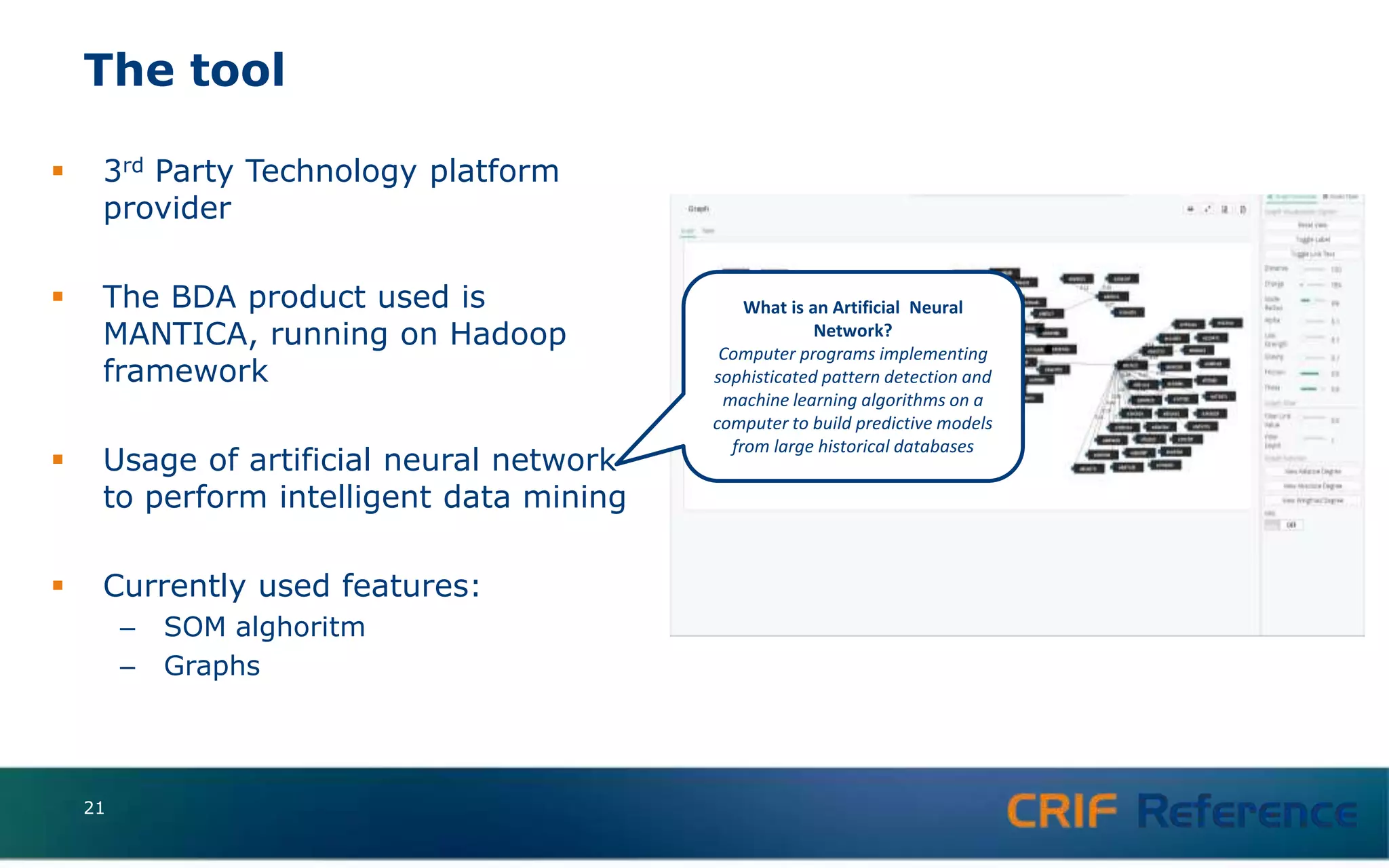 The tool
 3rd Party Technology platform
provider
 The BDA product used is
MANTICA, running on Hadoop
framework
 Usage of artificial neural network
to perform intelligent data mining
 Currently used features:
– SOM alghoritm
– Graphs
What is an Artificial Neural
Network?
Computer programs implementing
sophisticated pattern detection and
machine learning algorithms on a
computer to build predictive models
from large historical databases
21
 