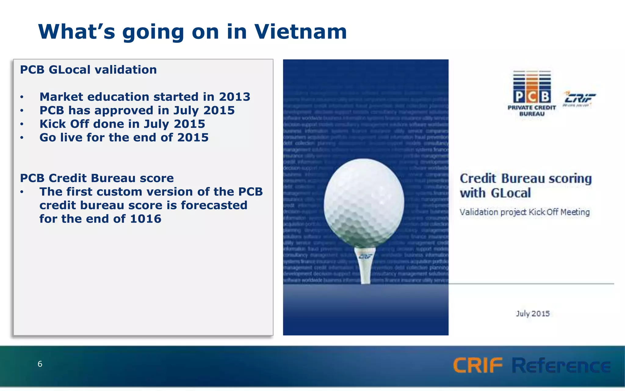 What’s going on in Vietnam
6
PCB GLocal validation
• Market education started in 2013
• PCB has approved in July 2015
• Kick Off done in July 2015
• Go live for the end of 2015
PCB Credit Bureau score
• The first custom version of the PCB
credit bureau score is forecasted
for the end of 1016
 