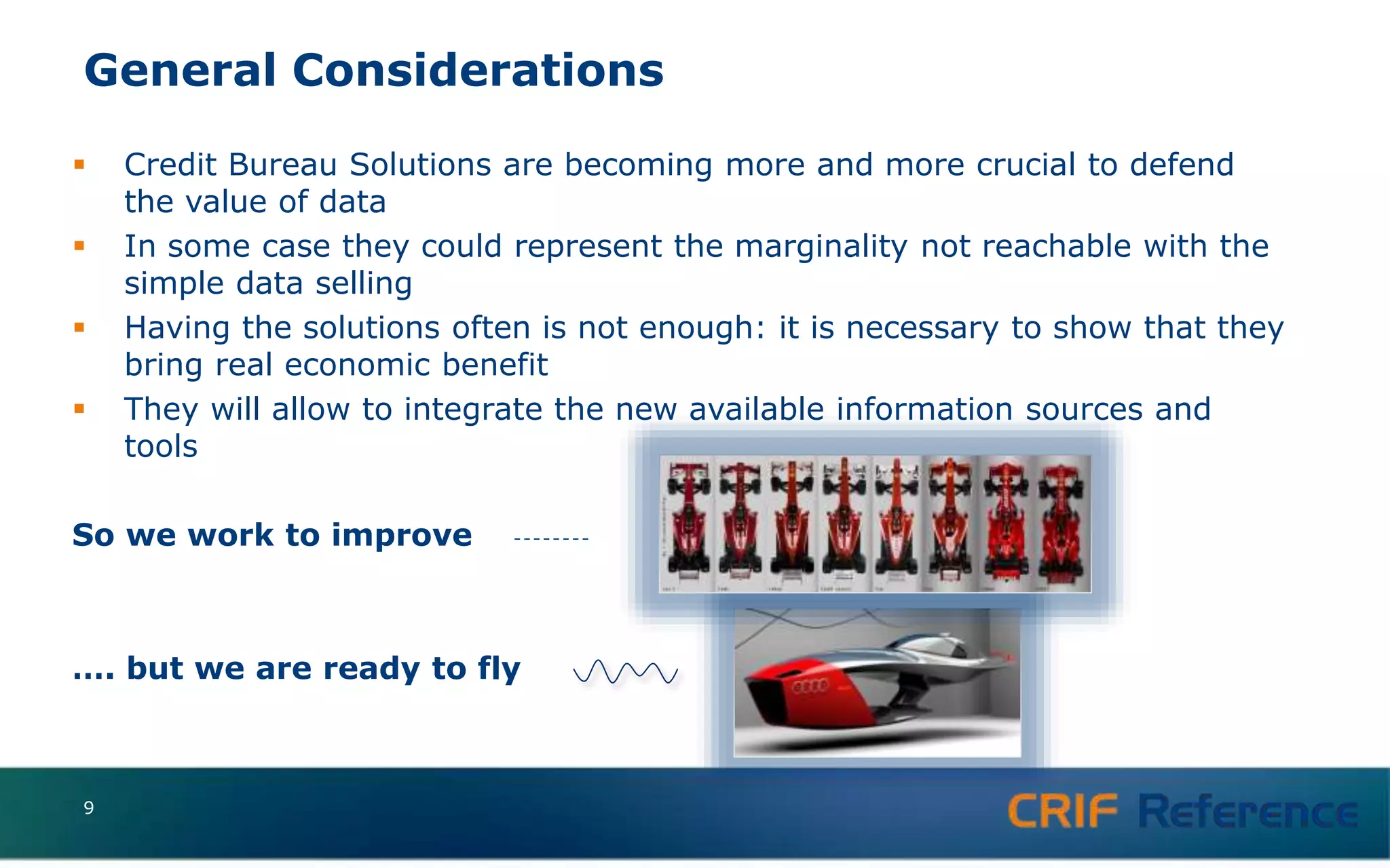 General Considerations
 Credit Bureau Solutions are becoming more and more crucial to defend
the value of data
 In some case they could represent the marginality not reachable with the
simple data selling
 Having the solutions often is not enough: it is necessary to show that they
bring real economic benefit
 They will allow to integrate the new available information sources and
tools
So we work to improve
…. but we are ready to fly
9
 
