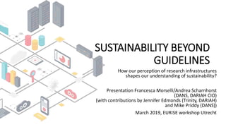 SUSTAINABILITY BEYOND
GUIDELINES
How our perception of research infrastructures
shapes our understanding of sustainability?
Presentation Francesca Morselli/Andrea Scharnhorst
(DANS, DARIAH CIO)
(with contributions by Jennifer Edmonds (Trinity, DARIAH)
and Mike Priddy (DANS))
March 2019, EURISE workshop Utrecht
 