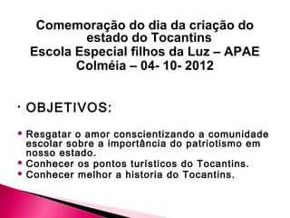 Comemoração do dia da criação do
            estado do Tocantins
    Escola Especial filhos da Luz – APAE
           Colméia – 04- 10- 2012


•   OBJETIVOS:
 Resgatar o amor conscientizando a comunidade
  escolar sobre a importância do patriotismo em
  nosso estado.
 Conhecer os pontos turísticos do Tocantins.
 Conhecer melhor a historia do Tocantins.
 