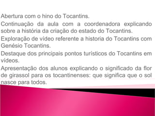 Abertura com o hino do Tocantins.
Continuação da aula com a coordenadora explicando
sobre a história da criação do estado do Tocantins.
Exploração de vídeo referente a historia do Tocantins com
Genésio Tocantins.
Destaque dos principais pontos turísticos do Tocantins em
vídeos.
Apresentação dos alunos explicando o significado da flor
de girassol para os tocantinenses: que significa que o sol
nasce para todos.
 