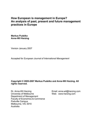 How European is management in Europe?
An analysis of past, present and future management
practices in Europe


Markus Pudelko
Anne-Wil Harzing



Version January 2007



Accepted for European Journal of International Management




Copyright © 2005-2007 Markus Pudelko and Anne-Wil Harzing. All
rights reserved.


Dr. Anne-Wil Harzing                   Email: anne-wil@harzing.com
University of Melbourne                Web: www.harzing.com
Department of Management
Faculty of Economics & Commerce
Parkville Campus
Melbourne, VIC 3010
Australia
 