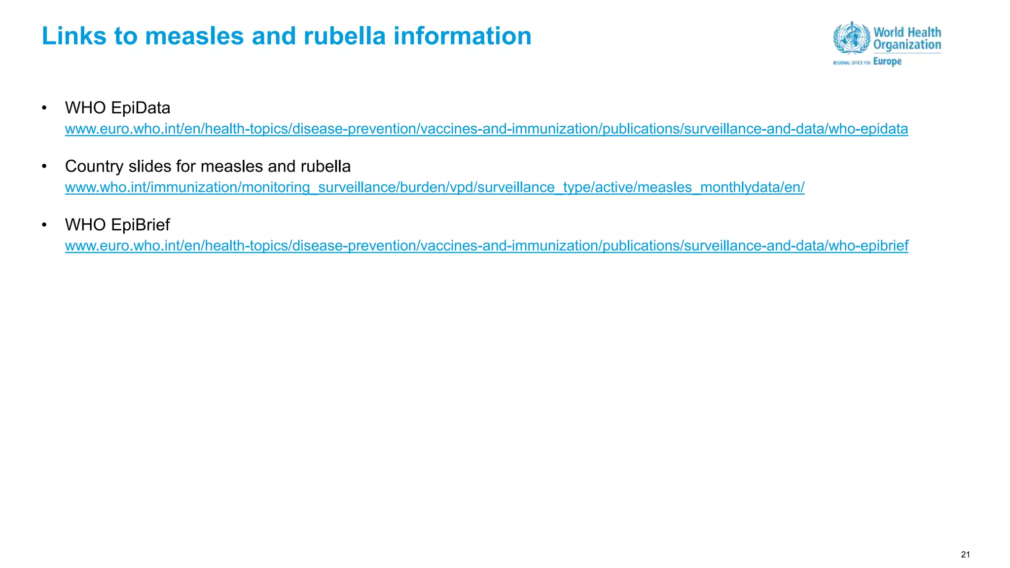 21
Links to measles and rubella information
• WHO EpiData
www.euro.who.int/en/health-topics/disease-prevention/vaccines-and-immunization/publications/surveillance-and-data/who-epidata
• Country slides for measles and rubella
www.who.int/immunization/monitoring_surveillance/burden/vpd/surveillance_type/active/measles_monthlydata/en/
• WHO EpiBrief
www.euro.who.int/en/health-topics/disease-prevention/vaccines-and-immunization/publications/surveillance-and-data/who-epibrief
 