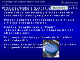 Adaptación para el uso en la industria del automóvil de una tecnología acreditada en la construcción naval y en plantas eléctricas Pueden cumplirse con seguridad Euro 4, Euro 5 y otras directivas futuras Combustión optimizada y "limpia" - ahorro de combustible en comparación con otras soluciones Funcionamiento independiente de la calidad del combustible El sistema SCR no influye negativamente sobre la disponibilidad del vehículo Otros argumentos a favor de la tecnología SCR y II. Estrategias para cumplir las directivas  Euro 4/Euro 5 