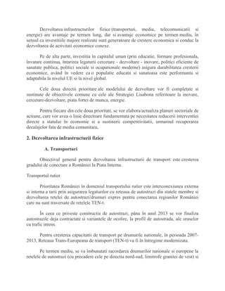 Dezvoltarea infrastructurilor fizice (transporturi, mediu, telecomunicatii si
energie) are avantaje pe termen lung, dar si avantaje economice pe termen mediu, în
sensul ca investitiile majore realizate sunt generatoare de crestere economica si conduc la
dezvoltarea de activitati economice conexe.
Pe de alta parte, investitia în capitalul uman (prin educatie, formare profesionala,
învatare continua, întarirea legaturii cercetare - dezvoltare - inovare, politici eficiente de
sanatate publica, politici sociale si ocupationale moderne) asigura durabilitatea cresterii
economice, având în vedere ca o populatie educata si sanatoasa este performanta si
adaptabila la nivelul UE si la nivel global.
Cele doua directii prioritare ale modelului de dezvoltare vor fi completate si
sustinute de obiectivele comune cu cele ale Strategiei Lisabona referitoare la inovare,
cercetare-dezvoltare, piata fortei de munca, energie.
Pentru fiecare din cele doua prioritati, se vor elabora/actualiza planuri sectoriale de
actiune, care vor avea o linie directoare fundamentata pe necesitatea reducerii interventiei
directe a statului în economie si a sustinerii competitivitatii, urmarind recuperarea
decalajelor fata de media comunitara.
2. Dezvoltarea infrastructurii fizice
A. Transporturi
Obiectivul general pentru dezvoltarea infrastructurii de transport este cresterea
gradului de conectare a României la Piata Interna.
Transportul rutier
Prioritatea României în domeniul transportului rutier este interconexiunea externa
si interna a tarii prin asigurarea legaturilor cu reteaua de autostrazi din statele membre si
dezvoltarea retelei de autostrazi/drumuri expres pentru conectarea regiunilor României
care nu sunt traversate de retelele TEN-t.
În ceea ce priveste constructia de autostrazi, pâna în anul 2013 se vor finaliza
autostrazile deja contractate si variantele de ocolire, la profil de autostrada, ale oraselor
cu trafic intens.
Pentru cresterea capacitatii de transport pe drumurile nationale, în perioada 2007-
2013, Reteaua Trans-Europeana de transport (TEN-t) va fi în întregime modernizata.
Pe termen mediu, se va îmbunatati racordarea drumurilor nationale si europene la
retelele de autostrazi (cu precadere cele pe directia nord-sud, limitrofe granitei de vest) si
 