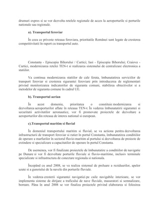 drumuri expres si se vor dezvolta retelele regionale de acces la aeroporturile si porturile
nationale sau regionale.
a). Transportul feroviar
În ceea ce priveste reteaua feroviara, prioritatile Românei sunt legate de cresterea
competitivitatii în raport cu transportul auto.
Constanta - Episcopia Bihorului / Curtici; Iasi - Episcopia Bihorului; Craiova -
Curtici, modernizarea retelei TEN-t si realizarea sistemului de centralizare electronica a
statiilor.
Va continua modernizarea statiilor de cale ferata, îmbunatatirea serviciilor de
transport feroviar si cresterea sigurantei feroviare prin introducerea de reglementari
privind monitorizarea indicatorilor de siguranta comuni, stabilirea obiectivelor si a
metodelor de siguranta comune în cadrul UE.
b). Transportul aerian
În acest domeniu, prioritatea o constituie modernizarea si
dezvoltarea aeroporturilor aflate în reteaua TEN-t. În vederea îmbunatatirii sigurantei si
securitatii activitatilor aeronautice, vor fi promovate proiectele de dezvoltare a
aeroporturilor din reteaua de interes national si european.
c).Transportul maritim si fluvial
În domeniul transportului maritim si fluvial, se va actiona pentru dezvoltarea
infrastructurii de transport feroviar si rutier în portul Constanta, îmbunatatirea conditiilor
de operare a marfurilor în sectorul fluvio-maritim al portului si dezvoltarea de proiecte de
extindere si specializare a capacitatilor de operare în portul Constanta.
De asemenea, vor fi finalizate proiectele de îmbunatatire a conditiilor de navigatie
pe Dunare si vor fi dezvoltate porturile fluviale si fluvio-maritime, inclusiv terminale
specializate si infrastructura de conectare regionala si nationala.
Începând cu anul 2008, se va realiza sistemul de preluare a reziduurilor, apelor
uzate si a gunoiului de la navele din porturile fluviale.
În vederea cresterii sigurantei navigatiei pe caile navigabile interioare, se vor
implementa sisteme de dirijare a traficului de nave fluviale, masuratori si semnalizare,
bornare. Pâna în anul 2008 se vor finaliza proiectele privind elaborarea si folosirea
 