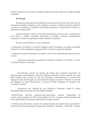 hartilor electronice de navigatie si dirijarea traficului navelor maritime în apele nationale
navigabile.
B. Energie
Recuperarea decalajului de performanta economica fata de tarile dezvoltate ale UE
presupune ca politica energetica sa fie capabila sa sustina o crestere economica durabila,
cu luarea în considerare a cerintelor de eficienta economica, a obiectivelor de mediu si a
aspectelor de ordin social.
Sectorul energetic trebuie sa faca fata principalelor provocari care se manifesta la
nivel intern si global: securitatea alimentarii cu energie, cresterea competitivitatii
economice si reducerea impactului asupra mediului înconjurator.
În acest scop, România va viza, în principal:
- Continuarea investitiilor in sectorul energetic pentru mentinerea securitatii sistemului
energetic si pentru îndeplinirea angajamentelor cu privire la protectia mediului;
- Asigurarea securitatii alimentarii cu energie, sens în care, directiile prioritare de actiune
vizeaza:
. continuarea programului nuclear prin realizarea unitatilor 2 (în 2007), 3 si 4 ale
Centralei Nucleare Cernavoda;
. diversificarea surselor de energie din import prin realizarea proiectelor de
interconectare transfrontaliere: proiectul Nabucco (tranzitul gazelor naturale din zona
Marii Caspice spre Europa de Vest prin România), interconectarea cu sistemul din
Ungaria în zona Arad-Szeged, cu sistemul din Ucraina în zona Siret-Cernauti, cu sistemul
din Bulgaria în zona Giurgiu-Ruse si proiectul PEOP (conducta de transport titei
Constanta -Trieste);
. construirea unui terminal de gaz lichefiat la Constanta, având în vedere
potentialul ridicat de stocare de care dispune România.
- Diversificarea mix-ului energetic prin, promovarea surselor regenerabile de
energie, pentru atingerea în 2010 a unei ponderi de 33% a energiei electrice produse din
surse regenerabile, în consumul intern brut de energie electrica.
- Utilizarea mai eficienta a surselor de energie primara prin promovarea cogenerarii si
cresterea eficientei energetice pe întregul lant: productie - transport - distributie - utilizare
 