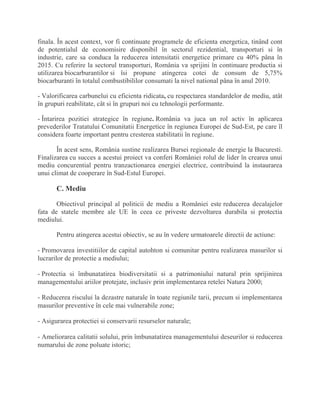finala. În acest context, vor fi continuate programele de eficienta energetica, tinând cont
de potentialul de economisire disponibil în sectorul rezidential, transporturi si în
industrie, care sa conduca la reducerea intensitatii energetice primare cu 40% pâna în
2015. Cu referire la sectorul transporturi, România va sprijini în continuare productia si
utilizarea biocarburantilor si îsi propune atingerea cotei de consum de 5,75%
biocarburanti în totalul combustibililor consumati la nivel national pâna în anul 2010.
- Valorificarea carbunelui cu eficienta ridicata, cu respectarea standardelor de mediu, atât
în grupuri reabilitate, cât si în grupuri noi cu tehnologii performante.
- Întarirea pozitiei strategice în regiune. România va juca un rol activ în aplicarea
prevederilor Tratatului Comunitatii Energetice în regiunea Europei de Sud-Est, pe care îl
considera foarte important pentru cresterea stabilitatii în regiune.
În acest sens, România sustine realizarea Bursei regionale de energie la Bucuresti.
Finalizarea cu succes a acestui proiect va conferi României rolul de lider în crearea unui
mediu concurential pentru tranzactionarea energiei electrice, contribuind la instaurarea
unui climat de cooperare în Sud-Estul Europei.
C. Mediu
Obiectivul principal al politicii de mediu a României este reducerea decalajelor
fata de statele membre ale UE în ceea ce priveste dezvoltarea durabila si protectia
mediului.
Pentru atingerea acestui obiectiv, se au în vedere urmatoarele directii de actiune:
- Promovarea investitiilor de capital autohton si comunitar pentru realizarea masurilor si
lucrarilor de protectie a mediului;
- Protectia si îmbunatatirea biodiversitatii si a patrimoniului natural prin sprijinirea
managementului ariilor protejate, inclusiv prin implementarea retelei Natura 2000;
- Reducerea riscului la dezastre naturale în toate regiunile tarii, precum si implementarea
masurilor preventive în cele mai vulnerabile zone;
- Asigurarea protectiei si conservarii resurselor naturale;
- Ameliorarea calitatii solului, prin îmbunatatirea managementului deseurilor si reducerea
numarului de zone poluate istoric;
 