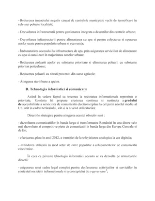 - Reducerea impactului negativ cauzat de centralele municipale vechi de termoficare în
cele mai poluate localitati;
- Dezvoltarea infrastructurii pentru gestionarea integrata a deseurilor din centrele urbane;
- Dezvoltarea infrastructurii pentru alimentarea cu apa si pentru colectarea si epurarea
apelor uzate pentru populatia urbana si cea rurala;
- Îmbunatatirea accesului la infrastructura de apa, prin asigurarea serviciilor de alimentare
cu apa si canalizare în majoritatea zonelor urbane;
- Reducerea poluarii apelor cu substante prioritare si eliminarea poluarii cu substante
prioritar periculoase;
- Reducerea poluarii cu nitrati proveniti din surse agricole;
- Atingerea starii bune a apelor.
D. Tehnologia informatiei si comunicatii
Având în vedere faptul ca trecerea la societatea informationala reprezinta o
prioritate, România îsi propune cresterea continua si sustinuta a gradului
de accesibilitate a serviciilor de comunicatii electronicepâna la cel putin nivelul mediu al
UE, atât în cadrul teritoriului, cât si la nivelul utilizatorilor.
Directiile strategice pentru atingerea acestui obiectiv sunt :
- dezvoltarea comunicatiilor în banda larga si transformarea României în una dintre cele
mai dezvoltate si competitive piete de comunicatii în banda larga din Europa Centrala si
de Est;
- efectuarea, pâna în anul 2012, a tranzitiei de la televiziunea analogica la cea digitala;
- extinderea utilizarii în mod activ de catre populatie a echipamentelor de comunicatii
electronice.
În ceea ce priveste tehnologia informatiei, aceasta se va dezvolta pe urmatoarele
directii:
- asigurarea unui cadru legal complet pentru desfasurarea activitatilor si serviciilor în
contextul societatii informationale si a conceptului de e-guvernare1
;
 