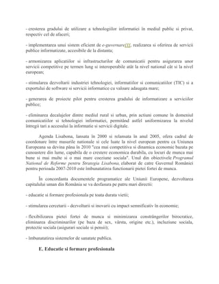 - cresterea gradului de utilizare a tehnologiilor informatiei în mediul public si privat,
respectiv cel de afaceri;
- implementarea unui sistem eficient de e-guvernare[1], realizarea si oferirea de servicii
publice informatizate, accesibile de la distanta;
- armonizarea aplicatiilor si infrastructurilor de comunicatii pentru asigurarea unor
servicii competitive pe termen lung si interoperabile atât la nivel national cât si la nivel
european;
- stimularea dezvoltarii industriei tehnologiei, informatiilor si comunicatiilor (TIC) si a
exportului de software si servicii informatice cu valoare adaugata mare;
- generarea de proiecte pilot pentru cresterea gradului de informatizare a serviciilor
publice;
- eliminarea decalajelor dintre mediul rural si urban, prin actiuni comune în domeniul
comunicatiilor si tehnologiei informatiei, permitând astfel uniformizarea la nivelul
întregii tari a accesului la informatie si servicii digitale.
Agenda Lisabona, lansata în 2000 si relansata în anul 2005, ofera cadrul de
coordonare între masurile nationale si cele luate la nivel european pentru ca Uniunea
Europeana sa devina pâna în 2010 "cea mai competitiva si dinamica economie bazata pe
cunoastere din lume, capabila de o crestere economica durabila, cu locuri de munca mai
bune si mai multe si o mai mare coeziune sociala". Unul din obiectivele Programul
National de Reforme pentru Strategia Lisabona, elaborat de catre Guvernul României
pentru perioada 2007-2010 este îmbunatatirea functionarii pietei fortei de munca.
În concordanta documentele programatice ale Uniunii Europene, dezvoltarea
capitalului uman din România se va desfasura pe patru mari directii:
- educatie si formare profesionala pe toata durata vietii;
- stimularea cercetarii - dezvoltarii si inovarii cu impact semnificativ în economie;
- flexibilizarea pietei fortei de munca si minimizarea constrângerilor birocratice,
eliminarea discriminarilor (pe baza de sex, vârsta, origine etc.), incluziune sociala,
protectie sociala (asigurari sociale si pensii);
- îmbunatatirea sistemelor de sanatate publica.
E. Educatie si formare profesionala
 