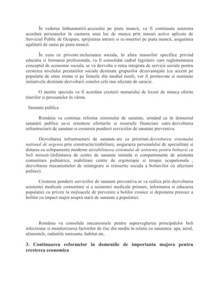 În vederea îmbunatatirii accesului pe piata muncii, va fi continuata asistenta
acordata persoanelor în cautarea unui loc de munca prin masuri active aplicate de
Serviciul Public de Ocupare, sprijinirea intrarii si re-insertiei pe piata muncii, asigurarea
egalitatii de sanse pe piata muncii.
În ceea ce priveste incluziunea sociala, în afara masurilor specifice privind
educatia si formarea profesionala, va fi consolidat cadrul legislativ care reglementeaza
conceptul de economie sociala, se va dezvolta o retea integrata de servicii sociale pentru
cresterea nivelului prestatiilor sociale destinate grupurilor dezavantajate (cu accent pe
populatia de etnie rroma si pe femeile din mediul rural), vor fi promovate si sustinute
initiativele destinate dezvoltarii zonelor cele mai afectate de saracie.
O atentie speciala va fi acordata cresterii numarului de locuri de munca oferite
tinerilor si persoanelor în vârsta.
Sanatate publica
România va continua reforma sistemului de sanatate, urmând ca în domeniul
sanatatii publice sa-si orienteze eforturile si resursele financiare catre dezvoltarea
infrastructurii de sanatate si cresterea ponderii serviciilor de sanatate preventiva.
Dezvoltarea infrastructurii de sanatate are ca prioritati dezvoltarea sistemului
national de urgenta prin constructie/reabilitare, asigurarea personalului de specialitate si
dotarea cu echipamente moderne sireabilitarea sistemului de asistenta pentru bolnavii cu
boli mintale (înfiintarea de centre de sanatate mintala si compartimente de asistenta
comunitara psihiatrica, reabilitare centre de ergoterapie si terapie ocupationala ,
dezvoltarea mecanismelor de reintegrare si reinsertie sociala a bolnavilor cu afectiuni
psihice).
Cresterea ponderii serviciilor de sanatate preventiva se va realiza prin dezvoltarea
asistentei medicale comunitare si a asistentei medicale primare, informarea si educarea
populatiei cu privire la mijloacele de prevenire a bolilor cronice si depistarea precoce a
bolilor cu impact major asupra starii de sanatate a populatiei.
România va consolida mecanismele pentru supravegherea principalelor boli
infectioase si monitorizarea factorilor de risc din mediu în relatie cu sanatatea: apa, aerul,
alimentele, radiatiile ionizante, habitat etc.
3. Continuarea reformelor în domeniile de importanta majora pentru
cresterea economica
 