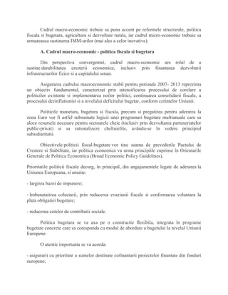 Cadrul macro-economic trebuie sa puna accent pe reformele structurale, politica
fiscala si bugetara, agricultura si dezvoltare rurala, iar cadrul micro-economic trebuie sa
urmareasca sustinerea IMM-urilor (mai ales a celor inovative).
A. Cadrul macro-economic - politica fiscala si bugetara
Din perspectiva convergentei, cadrul macro-economic are rolul de a
sustine durabilitatea cresterii economice, inclusiv prin finantarea dezvoltarii
infrastructurilor fizice si a capitalului uman.
Asigurarea cadrului macroeconomic stabil pentru perioada 2007- 2013 reprezinta
un obiectiv fundamental, caracterizat prin intensificarea procesului de corelare a
politicilor existente si implementarea noilor politici, continuarea consolidarii fiscale, a
procesului dezinflationist si a nivelului deficitului bugetar, conform cerintelor Uniunii.
Politicile monetara, bugetara si fiscala, precum si pregatirea pentru aderarea la
zona Euro vor fi astfel subsumate logicii unei programari bugetare multianuale care sa
aloce resursele necesare pentru sectoarele cheie (inclusiv prin dezvoltarea parteneriatelor
public-privat) si sa rationalizeze cheltuielile, avându-se în vedere principiul
subsidiaritatii.
Obiectivele politicii fiscal-bugetare vor tine seama de prevederile Pactului de
Crestere si Stabilitate, iar politica economica va urma principiile cuprinse în Orientarile
Generale de Politica Economica (Broad Economic Policy Guidelines).
Prioritatile politicii fiscale decurg, în principal, din angajamentele legate de aderarea la
Uniunea Europeana, si anume:
- largirea bazei de impunere;
- îmbunatatirea colectarii, prin reducerea evaziunii fiscale si conformarea voluntara la
plata obligatiei bugetare;
- reducerea cotelor de contributii sociale.
Politica bugetara se va axa pe o constructie flexibila, integrata în programe
bugetare concrete care sa corespunda cu modul de abordare a bugetului la nivelul Uniunii
Europene.
O atentie importanta se va acorda:
- asigurarii cu prioritate a sumelor destinate cofinantarii proiectelor finantate din fonduri
europene;
 