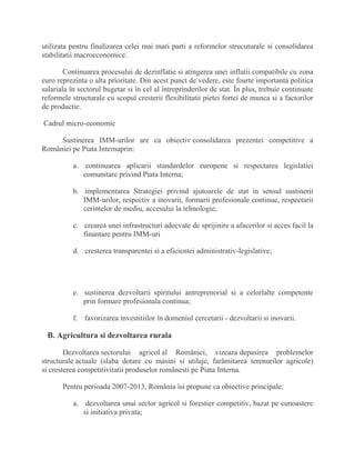 utilizata pentru finalizarea celei mai mari parti a reformelor strucuturale si consolidarea
stabilitatii macroeconomice.
Continuarea procesului de dezinflatie si atingerea unei inflatii compatibile cu zona
euro reprezinta o alta prioritate. Din acest punct de vedere, este foarte importanta politica
salariala în sectorul bugetar si în cel al întreprinderilor de stat. În plus, trebuie continuate
reformele structurale cu scopul cresterii flexibilitatii pietei fortei de munca si a factorilor
de productie.
Cadrul micro-economic
Sustinerea IMM-urilor are ca obiectiv consolidarea prezentei competitive a
României pe Piata Internaprin:
a. continuarea aplicarii standardelor europene si respectarea legislatiei
comunitare privind Piata Interna;
b. implementarea Strategiei privind ajutoarele de stat in sensul sustinerii
IMM-urilor, respectiv a inovarii, formarii profesionale continue, respectarii
cerintelor de mediu, accesului la tehnologie;
c. crearea unei infrastructuri adecvate de sprijinire a afacerilor si acces facil la
finantare pentru IMM-uri
d. cresterea transparentei si a eficientei administrativ-legislative;
e. sustinerea dezvoltarii spiritului antreprenorial si a celorlalte competente
prin formare profesionala continua;
f. favorizarea investitiilor în domeniul cercetarii - dezvoltarii si inovarii.
B. Agricultura si dezvoltarea rurala
Dezvoltarea sectorului agricol al României, vizeaza depasirea problemelor
structurale actuale (slaba dotare cu masini si utilaje, farâmitarea terenurilor agricole)
si cresterea competitivitatii produselor românesti pe Piata Interna.
Pentru perioada 2007-2013, România îsi propune ca obiective principale:
a. dezvoltarea unui sector agricol si forestier competitiv, bazat pe cunoastere
si initiativa privata;
 