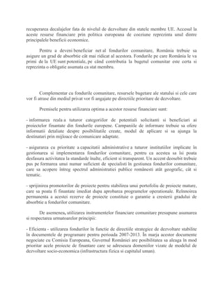 recuperarea decalajelor fata de nivelul de dezvoltare din statele membre UE. Accesul la
aceste resurse financiare prin politica europeana de coeziune reprezinta unul dintre
principalele beneficii economice.
Pentru a deveni beneficiar net al fondurilor comunitare, România trebuie sa
asigure un grad de absorbtie cât mai ridicat al acestora. Fondurile pe care România le va
primi de la UE sunt potentiale, pe când contributia la bugetul comunitar este certa si
reprezinta o obligatie asumata ca stat membru.
Complementar cu fondurile comunitare, resursele bugetare ale statului si cele care
vor fi atrase din mediul privat vor fi angajate pe directiile prioritare de dezvoltare.
Premisele pentru utilizarea optima a acestor resurse financiare sunt:
- informarea reala a tuturor categoriilor de potentiali solicitanti si beneficiari ai
proiectelor finantate din fondurile europene. Campaniile de informare trebuie sa ofere
informatii detaliate despre posibilitatile create, modul de aplicare si sa ajunga la
destinatari prin mijloace de comunicare adaptate.
- asigurarea cu prioritate a capacitatii administrative a tuturor institutiilor implicate în
gestionarea si implementarea fondurilor comunitare, pentru ca acestea sa îsi poata
desfasura activitatea la standarde înalte, eficient si transparent. Un accent deosebit trebuie
pus pe formarea unui numar suficient de specialisti în gestiunea fondurilor comunitare,
care sa acopere întreg spectrul administratiei publice românesti atât geografic, cât si
tematic.
- sprijinirea promotorilor de proiecte pentru stabilirea unui portofoliu de proiecte mature,
care sa poata fi finantate imediat dupa aprobarea programelor operationale. Reînnoirea
permanenta a acestei rezerve de proiecte constituie o garantie a cresterii gradului de
absorbtie a fondurilor comunitare.
De asemenea, utilizarea instrumentelor financiare comunitare presupune asumarea
si respectarea urmatoarelor principii:
- Eficienta - utilizarea fondurilor în functie de directiile strategice de dezvoltare stabilite
în documentele de programare pentru perioada 2007-2013. În marja acestor documente
negociate cu Comisia Europeana, Guvernul României are posibilitatea sa aleaga în mod
prioritar acele proiecte de finantare care se adreseaza domeniilor vizate de modelul de
dezvoltare socio-economica (infrastructura fizica si capitalul uman).
 