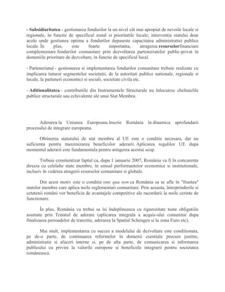 - Subsidiaritatea - gestionarea fondurilor la un nivel cât mai apropiat de nevoile locale si
regionale, în functie de specificul zonal si prioritatile locale; interventia statului doar
acolo unde gestiunea optima a fondurilor depaseste capacitatea administratiei publice
locale. În plus, este foarte importanta, atragerea resurselorfinanciare
complementare fondurilor comunitare prin dezvoltarea parteneriatelor public-privat în
domeniile prioritare de dezvoltare, în functie de specificul local.
- Parteneriatul - gestionarea si implementarea fondurilor comunitare trebuie realizate cu
implicarea tuturor segmentelor societatii, de la autoritati publice nationale, regionale si
locale, la parteneri economici si sociali, societate civila etc.
- Aditionalitatea - contributiile din Instrumentele Structurale nu înlocuiesc cheltuielile
publice structurale sau echivalente ale unui Stat Membru.
Aderarea la Uniunea Europeana înscrie România în dinamica aprofundarii
procesului de integrare europeana.
Obtinerea statutului de stat membru al UE este o conditie necesara, dar nu
suficienta pentru maximizarea beneficiilor aderarii. Aplicarea regulilor UE dupa
momentul aderarii este fundamentala pentru atingerea acestui scop.
Trebuie constientizat faptul ca, dupa 1 ianuarie 2007, România va fi în concurenta
directa cu celelalte state membre, în sensul performantelor economice si institutionale,
inclusiv în vederea atragerii resurselor comunitare si globale.
Din acest motiv este o conditie sine qua non ca România sa se afle în "fruntea"
statelor membre care aplica noile reglementari comunitare. Prin aceasta, întreprinderile si
cetatenii români vor beneficia de avantajele competitive ale racordarii la noile cerinte de
functionare.
În plus, România va trebui sa îsi îndeplineasca cu rigurozitate toate obligatiile
asumate prin Tratatul de aderare (aplicarea integrala a acquis-ului comunitar dupa
finalizarea perioadelor de tranzitie, aderarea la Spatiul Schengen si la zona Euro etc).
Mai mult, implementarea cu succes a modelului de dezvoltare este conditionata,
pe de-o parte, de continuarea reformelor în domenii esentiale precum justitie,
administratie si afaceri interne si, pe de alta parte, de comunicarea si informarea
publicului cu privire la valorile europene si beneficiile integrarii pentru societatea
româneasca.
 