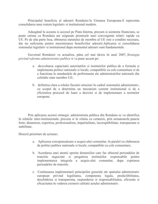 Principalul beneficiu al aderarii României la Uniunea Europeana îl reprezinta
consolidarea unui sistem legislativ si institutional modern.
Adaugând la aceasta si accesul pe Piata Interna, precum si asistenta financiara, se
poate estima ca România are asigurate premisele unei convergente relativ rapide cu
UE. Pe de alta parte însa, obtinerea statutului de membru al UE este o conditie necesara,
dar nu suficienta pentru maximizarea beneficiilor aderarii.Aplicarea si consolidarea
sistemului legislativ si institutional dupa momentul aderarii sunt fundamentale.
Guvernul României va actualiza, pâna cel mai târziu în anul 2007, Strategia
privind reforma administratiei publice si va pune accent pe:
a. dezvoltarea capacitatii autoritatilor si institutiilor publice de a formula si
implementa politici nationale si locale, compatibile cu cele comunitare si de
a functiona la standardele de performanta ale administratiilor nationale din
celelalte state membre UE;
b. definirea clara a rolului fiecarei structuri în cadrul sistemului administrativ,
cu scopul de a determina un mecanism coerent institutional si de a
eficientiza procesul de luare a deciziei si de implementare a normelor
europene.
Prin aplicarea acestei strategii, administratia publica din România se va identifica
în relatiile inter-institutionale, precum si în relatia cu cetatenii, prin urmatoarele puncte
forte: dinamism, expertiza, profesionalism, impartialitate, incoruptibilitate, transparenta si
stabilitate.
Directii prioritare de actiune:
a. Aplicarea corespunzatoare a acquis-ului comunitar, în paralel cu elaborarea
de politici publice nationale si locale, compatibile cu cele comunitare;
b. Acordarea unei atentii sporite domeniilor care fac obiectul perioadelor de
tranzitie negociate si pregatirea institutiilor responsabile pentru
implementarea integrala a acquis-ului comunitar, dupa expirarea
perioadelor de tranzitie.
c. Continuarea implementarii principiilor generale ale spatiului administrativ
european privind legalitatea, competenta legala, predictibilitatea,
deschiderea si transparenta, raspunderea si responsabilitatea, eficienta si
eficacitatea în vederea cresterii calitatii actului administrativ.
 