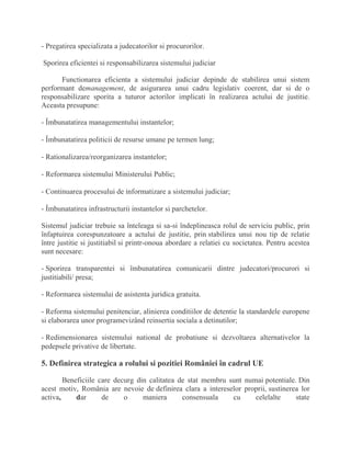 - Pregatirea specializata a judecatorilor si procurorilor.
Sporirea eficientei si responsabilizarea sistemului judiciar
Functionarea eficienta a sistemului judiciar depinde de stabilirea unui sistem
performant demanagement, de asigurarea unui cadru legislativ coerent, dar si de o
responsabilizare sporita a tuturor actorilor implicati în realizarea actului de justitie.
Aceasta presupune:
- Îmbunatatirea managementului instantelor;
- Îmbunatatirea politicii de resurse umane pe termen lung;
- Rationalizarea/reorganizarea instantelor;
- Reformarea sistemului Ministerului Public;
- Continuarea procesului de informatizare a sistemului judiciar;
- Îmbunatatirea infrastructurii instantelor si parchetelor.
Sistemul judiciar trebuie sa înteleaga si sa-si îndeplineasca rolul de serviciu public, prin
înfaptuirea corespunzatoare a actului de justitie, prin stabilirea unui nou tip de relatie
între justitie si justitiabil si printr-onoua abordare a relatiei cu societatea. Pentru acestea
sunt necesare:
- Sporirea transparentei si îmbunatatirea comunicarii dintre judecatori/procurori si
justitiabili/ presa;
- Reformarea sistemului de asistenta juridica gratuita.
- Reforma sistemului penitenciar, alinierea conditiilor de detentie la standardele europene
si elaborarea unor programevizând reinsertia sociala a detinutilor;
- Redimensionarea sistemului national de probatiune si dezvoltarea alternativelor la
pedepsele privative de libertate.
5. Definirea strategica a rolului si pozitiei României în cadrul UE
Beneficiile care decurg din calitatea de stat membru sunt numai potentiale. Din
acest motiv, România are nevoie de definirea clara a intereselor proprii, sustinerea lor
activa, dar de o maniera consensuala cu celelalte state
 