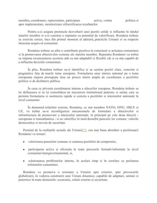 membre, coordonare, reprezentare, participare activa, vointa politica si
apoi implementare, monitorizare sifructificarea rezultatelor.
Pentru a-si asigura premisele dezvoltarii unei pozitii solide si influente în rândul
statelor membre si a-si construi o reputatie cu potential de valorificare, România trebuie
sa exercite corect, înca din primul moment al aderarii, practicile Uniunii si sa respecte
întocmai acquis-ul comunitar.
România trebuie sa aiba o contributie pozitiva la consensul si actiunea comunitara
si la promovarea obiectivelor comune ale statelor membre. Reputatia României va trebui
sa impuna recunoasterea acesteia atât ca stat adaptabil si flexibil, cât si ca stat capabil de
a influenta deciziile comunitare.
În plus, România trebuie sa-si identifice si sa sustina pozitii clare, concrete si
pragmatice fata de marile teme europene. Formularea unui interes national pe o tema
europeana majora presupune însa un proces intern amplu de coordonare a pozitiilor
politice si de dezbatere publica.
În ceea ce priveste coordonarea interna a afacerilor europene, România trebuie sa
îsi defineasca si sa îsi consolideze un mecanism institutional puternic si unitar, care sa
permita formularea si sustinerea rapida si corecta a pozitiilor si intereselor nationale la
nivel comunitar.
În domeniul relatiilor externe, România, ca stat membru NATO, ONU, OSCE si
UE, va trebui sa-si reconfigureze mecanismele de formulare a obiectivelor si
infrastructura de promovare a intereselor nationale, în principal pe cele doua directii -
europeana si transatlantica - si sa valorifice în mod deosebit punctele lor comune: valorile
democratice si nevoia de securitate.
Pornind de la realitatile actuale ale Uniunii[2], cea mai buna abordare a pozitionarii
României va urmari:
valorizarea punctelor comune si cautarea pozitiilor de compromis,
participarea activa si eficienta la toate procesele formale/informale la nivel
comunitar/interguvernamental, si,
solutionarea problemelor interne, în acelasi timp si în corelare cu preluarea
reformelor comunitare.
România va promova o orientare a Uniunii spre exterior, spre provocarile
globalizarii, în vederea construirii unei Uniuni dinamice, capabile de adaptare, unitare si
puternice în toate domeniile: economic, relatii externe si securitate.
 
